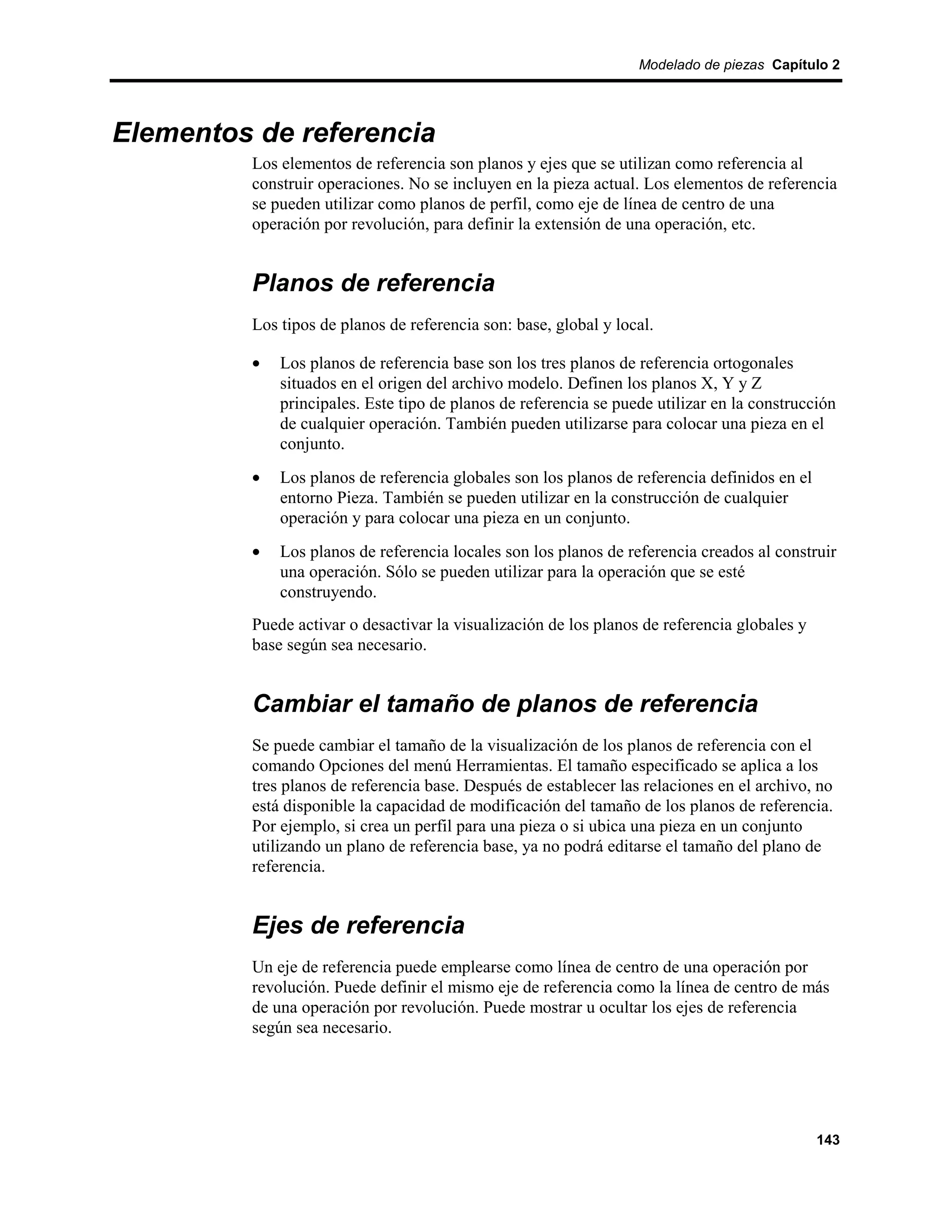 Modelado de piezas Capítulo 2




Elementos de referencia
         Los elementos de referencia son planos y ejes que se utilizan como referencia al
         construir operaciones. No se incluyen en la pieza actual. Los elementos de referencia
         se pueden utilizar como planos de perfil, como eje de línea de centro de una
         operación por revolución, para definir la extensión de una operación, etc.


         Planos de referencia
         Los tipos de planos de referencia son: base, global y local.

         •   Los planos de referencia base son los tres planos de referencia ortogonales
             situados en el origen del archivo modelo. Definen los planos X, Y y Z
             principales. Este tipo de planos de referencia se puede utilizar en la construcción
             de cualquier operación. También pueden utilizarse para colocar una pieza en el
             conjunto.
         •   Los planos de referencia globales son los planos de referencia definidos en el
             entorno Pieza. También se pueden utilizar en la construcción de cualquier
             operación y para colocar una pieza en un conjunto.
         •   Los planos de referencia locales son los planos de referencia creados al construir
             una operación. Sólo se pueden utilizar para la operación que se esté
             construyendo.
         Puede activar o desactivar la visualización de los planos de referencia globales y
         base según sea necesario.


         Cambiar el tamaño de planos de referencia
         Se puede cambiar el tamaño de la visualización de los planos de referencia con el
         comando Opciones del menú Herramientas. El tamaño especificado se aplica a los
         tres planos de referencia base. Después de establecer las relaciones en el archivo, no
         está disponible la capacidad de modificación del tamaño de los planos de referencia.
         Por ejemplo, si crea un perfil para una pieza o si ubica una pieza en un conjunto
         utilizando un plano de referencia base, ya no podrá editarse el tamaño del plano de
         referencia.


         Ejes de referencia
         Un eje de referencia puede emplearse como línea de centro de una operación por
         revolución. Puede definir el mismo eje de referencia como la línea de centro de más
         de una operación por revolución. Puede mostrar u ocultar los ejes de referencia
         según sea necesario.




                                                                                              143
 