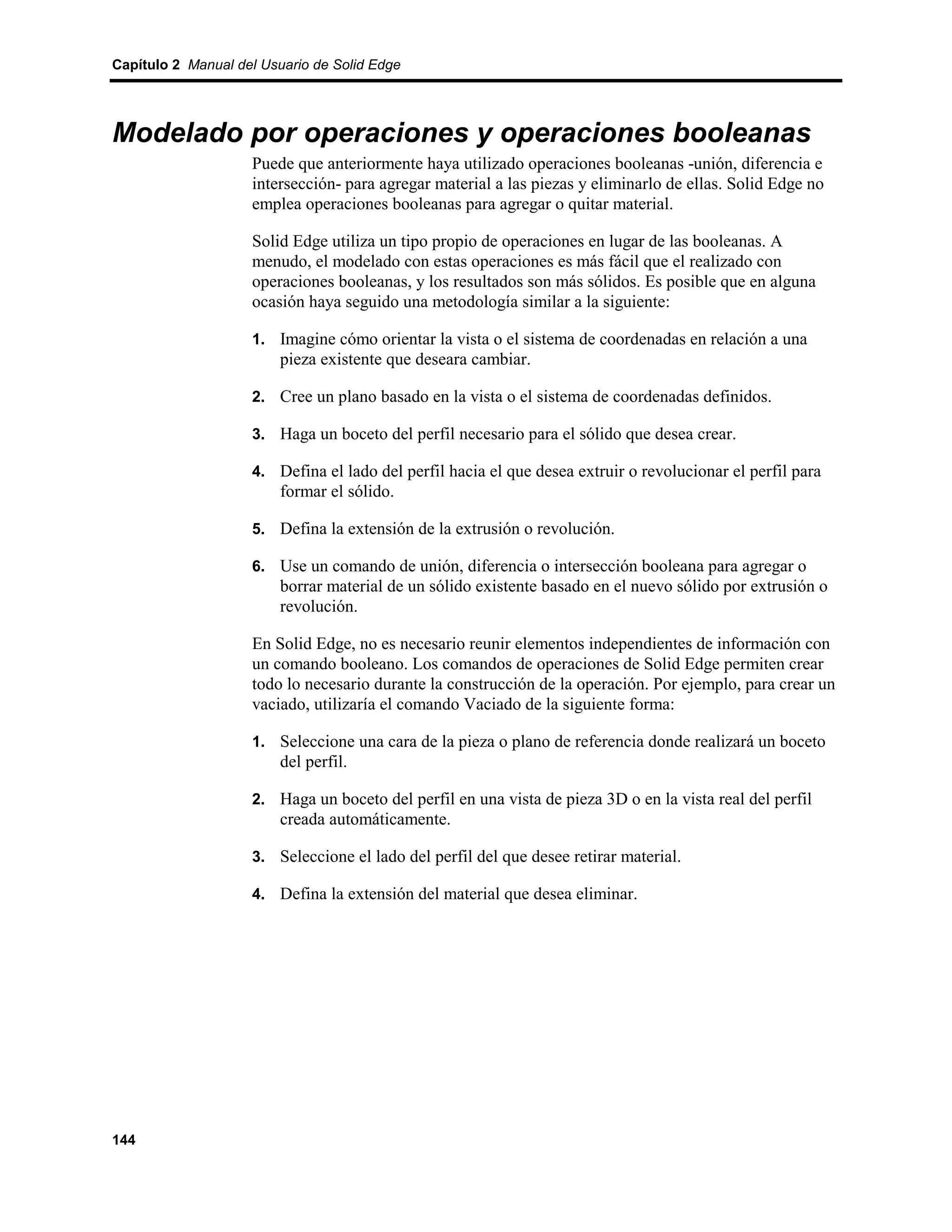 Capítulo 2 Manual del Usuario de Solid Edge




Modelado por operaciones y operaciones booleanas
                    Puede que anteriormente haya utilizado operaciones booleanas -unión, diferencia e
                    intersección- para agregar material a las piezas y eliminarlo de ellas. Solid Edge no
                    emplea operaciones booleanas para agregar o quitar material.

                    Solid Edge utiliza un tipo propio de operaciones en lugar de las booleanas. A
                    menudo, el modelado con estas operaciones es más fácil que el realizado con
                    operaciones booleanas, y los resultados son más sólidos. Es posible que en alguna
                    ocasión haya seguido una metodología similar a la siguiente:

                    1. Imagine cómo orientar la vista o el sistema de coordenadas en relación a una
                         pieza existente que deseara cambiar.

                    2. Cree un plano basado en la vista o el sistema de coordenadas definidos.

                    3. Haga un boceto del perfil necesario para el sólido que desea crear.

                    4. Defina el lado del perfil hacia el que desea extruir o revolucionar el perfil para
                         formar el sólido.

                    5. Defina la extensión de la extrusión o revolución.

                    6. Use un comando de unión, diferencia o intersección booleana para agregar o
                         borrar material de un sólido existente basado en el nuevo sólido por extrusión o
                         revolución.

                    En Solid Edge, no es necesario reunir elementos independientes de información con
                    un comando booleano. Los comandos de operaciones de Solid Edge permiten crear
                    todo lo necesario durante la construcción de la operación. Por ejemplo, para crear un
                    vaciado, utilizaría el comando Vaciado de la siguiente forma:

                    1. Seleccione una cara de la pieza o plano de referencia donde realizará un boceto
                         del perfil.

                    2. Haga un boceto del perfil en una vista de pieza 3D o en la vista real del perfil
                         creada automáticamente.

                    3. Seleccione el lado del perfil del que desee retirar material.

                    4. Defina la extensión del material que desea eliminar.




144
 