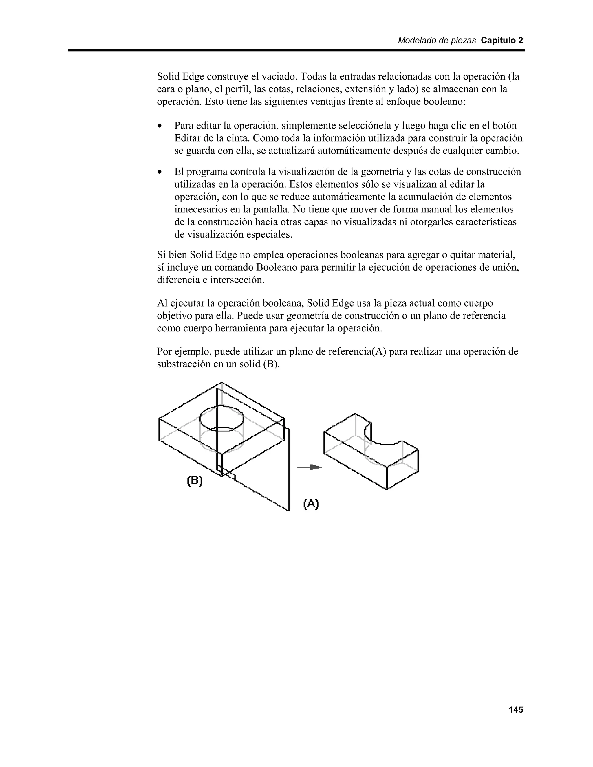 Modelado de piezas Capítulo 2



Solid Edge construye el vaciado. Todas la entradas relacionadas con la operación (la
cara o plano, el perfil, las cotas, relaciones, extensión y lado) se almacenan con la
operación. Esto tiene las siguientes ventajas frente al enfoque booleano:

•   Para editar la operación, simplemente selecciónela y luego haga clic en el botón
    Editar de la cinta. Como toda la información utilizada para construir la operación
    se guarda con ella, se actualizará automáticamente después de cualquier cambio.
•   El programa controla la visualización de la geometría y las cotas de construcción
    utilizadas en la operación. Estos elementos sólo se visualizan al editar la
    operación, con lo que se reduce automáticamente la acumulación de elementos
    innecesarios en la pantalla. No tiene que mover de forma manual los elementos
    de la construcción hacia otras capas no visualizadas ni otorgarles características
    de visualización especiales.
Si bien Solid Edge no emplea operaciones booleanas para agregar o quitar material,
sí incluye un comando Booleano para permitir la ejecución de operaciones de unión,
diferencia e intersección.

Al ejecutar la operación booleana, Solid Edge usa la pieza actual como cuerpo
objetivo para ella. Puede usar geometría de construcción o un plano de referencia
como cuerpo herramienta para ejecutar la operación.

Por ejemplo, puede utilizar un plano de referencia(A) para realizar una operación de
substracción en un solid (B).




                                                                                    145
 