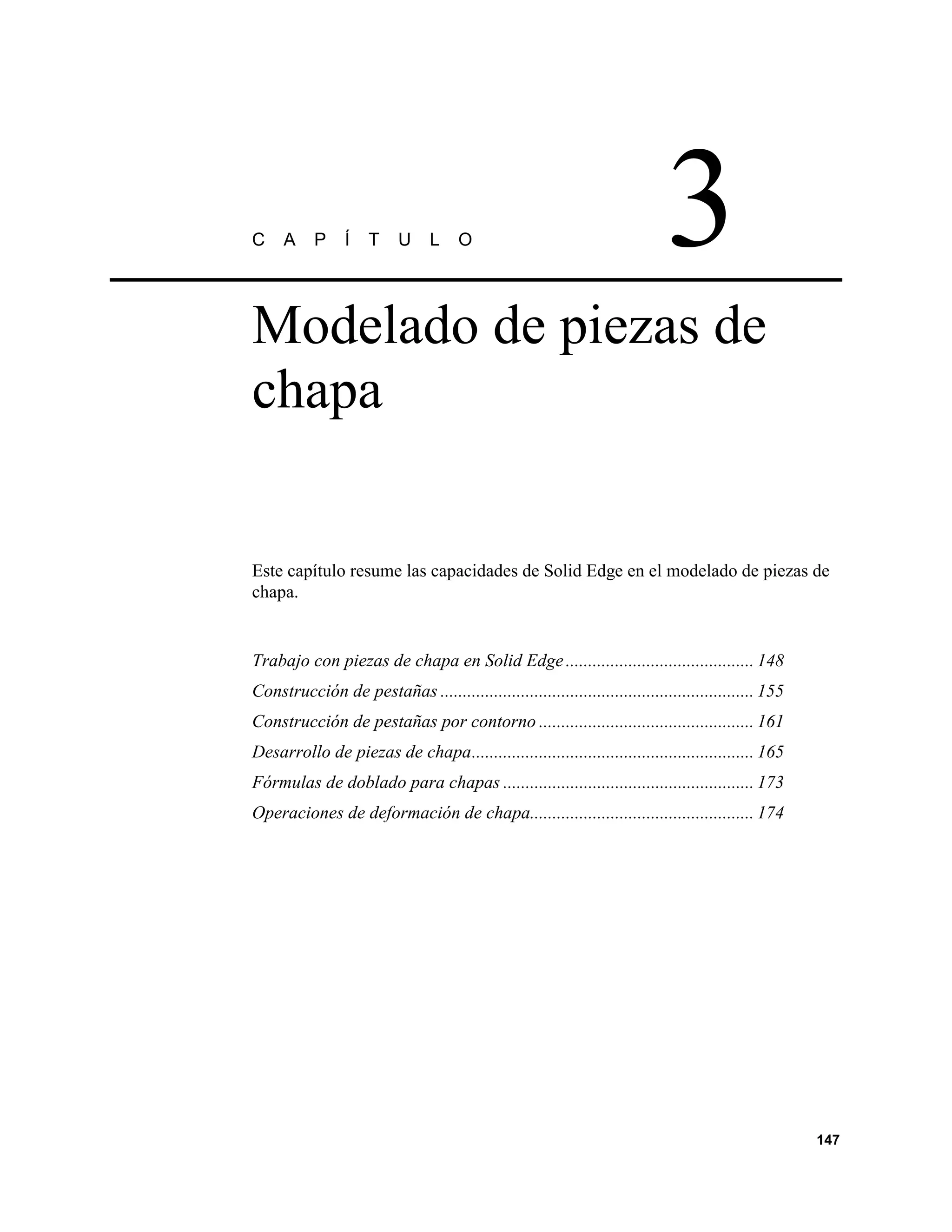 C    A     P     Í   T     U     L    O                                      3
Modelado de piezas de
chapa


Este capítulo resume las capacidades de Solid Edge en el modelado de piezas de
chapa.


Trabajo con piezas de chapa en Solid Edge .......................................... 148
Construcción de pestañas ...................................................................... 155
Construcción de pestañas por contorno ................................................ 161
Desarrollo de piezas de chapa............................................................... 165
Fórmulas de doblado para chapas ........................................................ 173
Operaciones de deformación de chapa.................................................. 174




                                                                                                      147
 