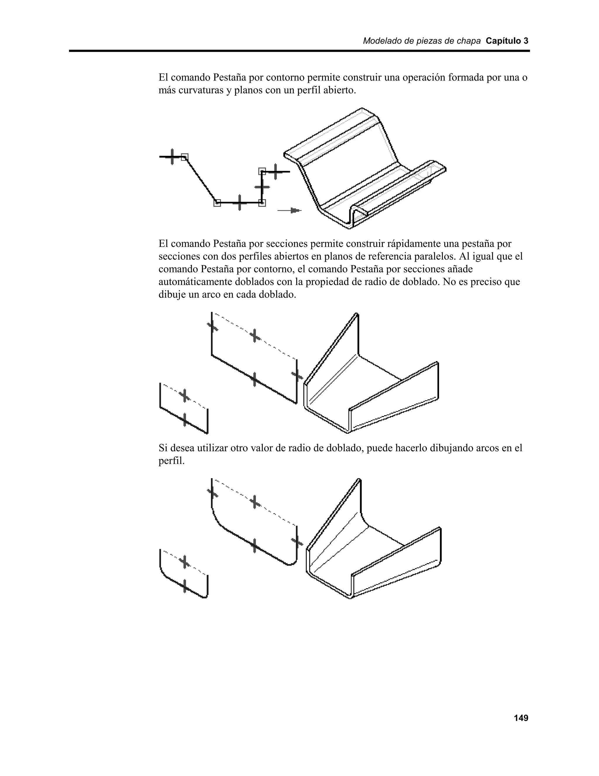 Modelado de piezas de chapa Capítulo 3



El comando Pestaña por contorno permite construir una operación formada por una o
más curvaturas y planos con un perfil abierto.




El comando Pestaña por secciones permite construir rápidamente una pestaña por
secciones con dos perfiles abiertos en planos de referencia paralelos. Al igual que el
comando Pestaña por contorno, el comando Pestaña por secciones añade
automáticamente doblados con la propiedad de radio de doblado. No es preciso que
dibuje un arco en cada doblado.




Si desea utilizar otro valor de radio de doblado, puede hacerlo dibujando arcos en el
perfil.




                                                                                   149
 