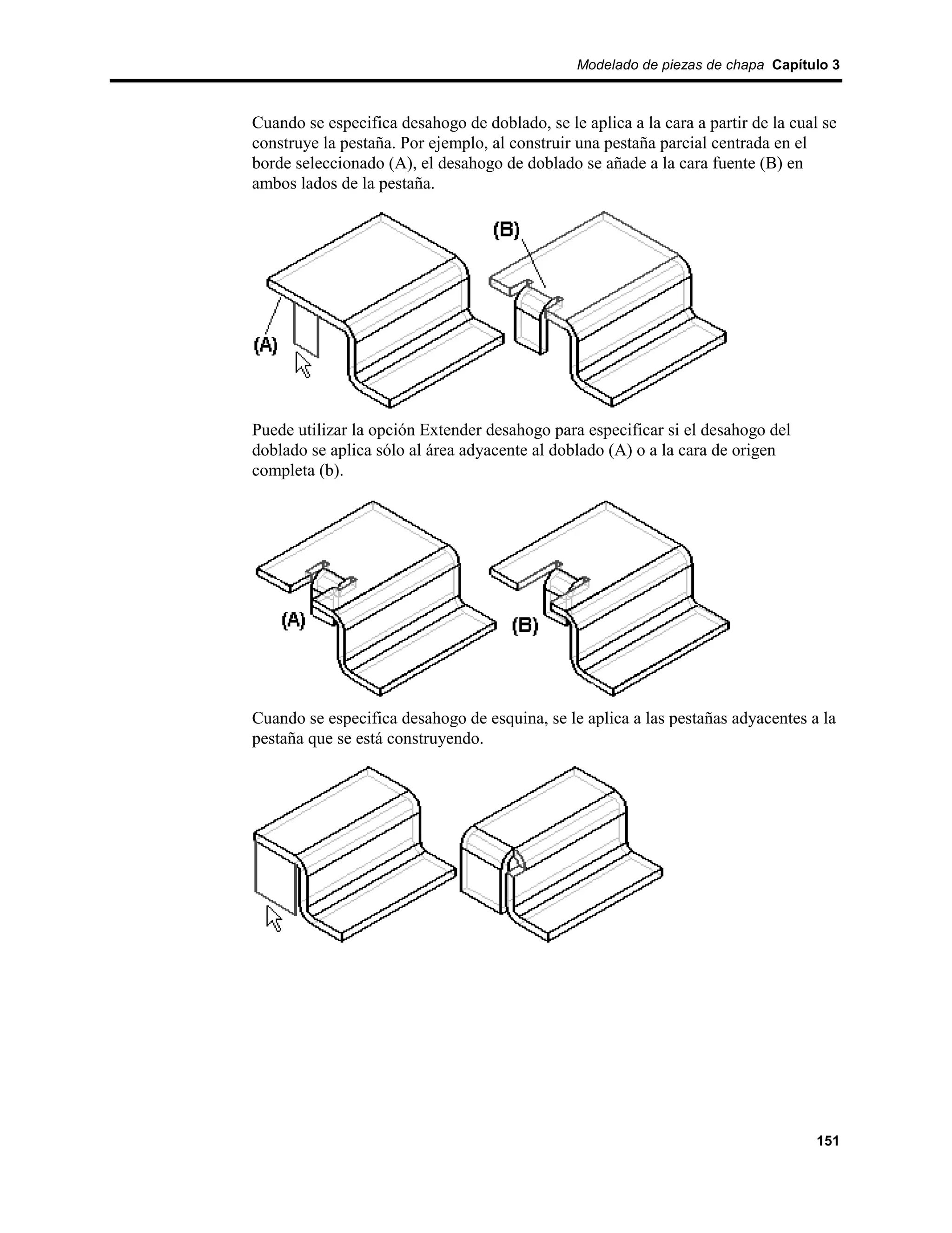 Modelado de piezas de chapa Capítulo 3



Cuando se especifica desahogo de doblado, se le aplica a la cara a partir de la cual se
construye la pestaña. Por ejemplo, al construir una pestaña parcial centrada en el
borde seleccionado (A), el desahogo de doblado se añade a la cara fuente (B) en
ambos lados de la pestaña.




Puede utilizar la opción Extender desahogo para especificar si el desahogo del
doblado se aplica sólo al área adyacente al doblado (A) o a la cara de origen
completa (b).




Cuando se especifica desahogo de esquina, se le aplica a las pestañas adyacentes a la
pestaña que se está construyendo.




                                                                                   151
 