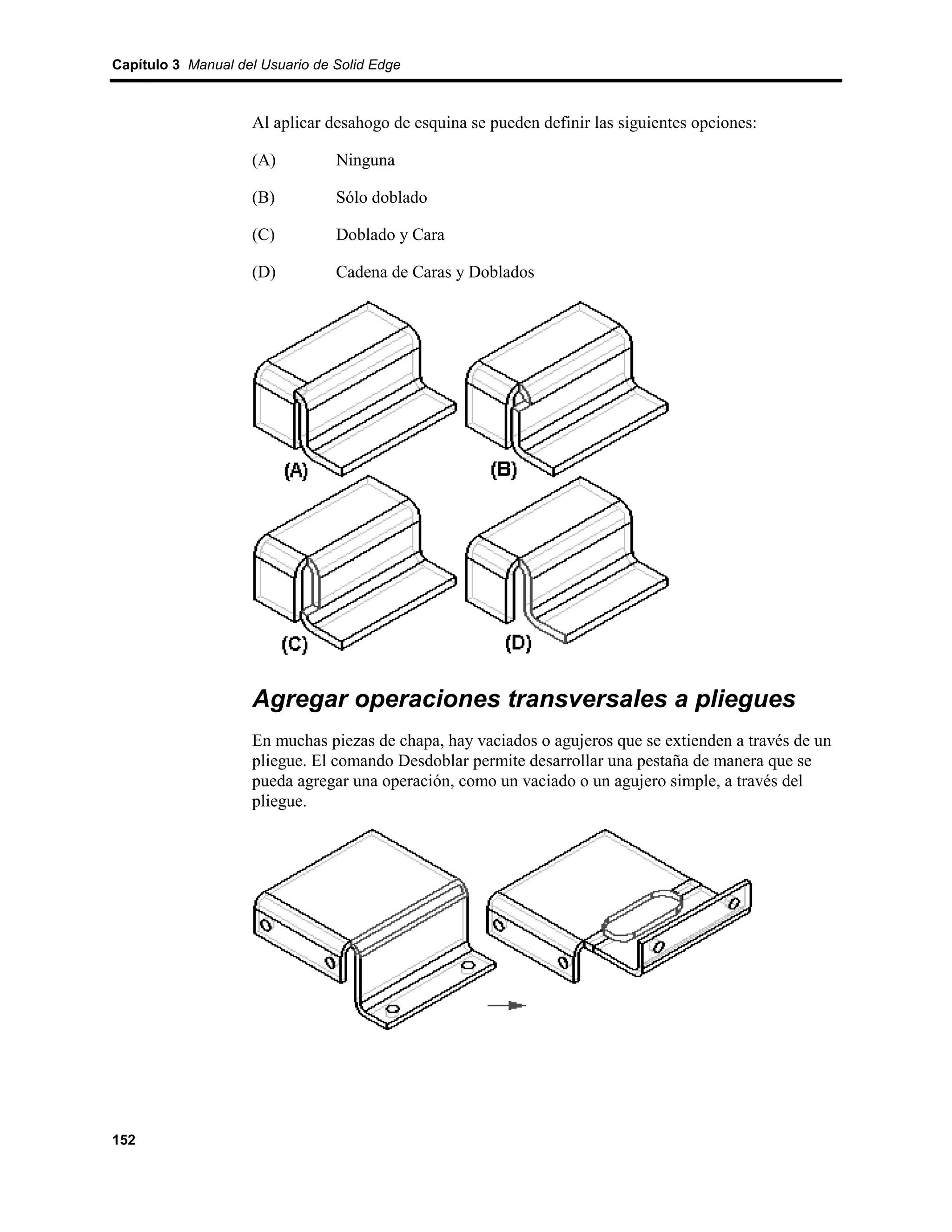 Capítulo 3 Manual del Usuario de Solid Edge



                    Al aplicar desahogo de esquina se pueden definir las siguientes opciones:

                    (A)          Ninguna

                    (B)          Sólo doblado

                    (C)          Doblado y Cara

                    (D)          Cadena de Caras y Doblados




                    Agregar operaciones transversales a pliegues
                    En muchas piezas de chapa, hay vaciados o agujeros que se extienden a través de un
                    pliegue. El comando Desdoblar permite desarrollar una pestaña de manera que se
                    pueda agregar una operación, como un vaciado o un agujero simple, a través del
                    pliegue.




152
 