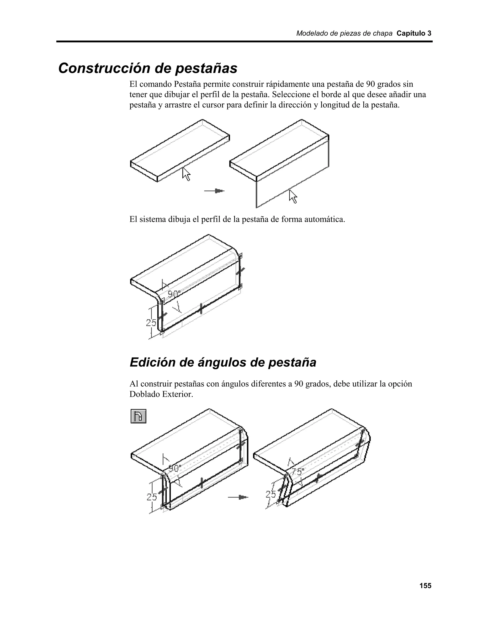 Modelado de piezas de chapa Capítulo 3




Construcción de pestañas
         El comando Pestaña permite construir rápidamente una pestaña de 90 grados sin
         tener que dibujar el perfil de la pestaña. Seleccione el borde al que desee añadir una
         pestaña y arrastre el cursor para definir la dirección y longitud de la pestaña.




         El sistema dibuja el perfil de la pestaña de forma automática.




         Edición de ángulos de pestaña
         Al construir pestañas con ángulos diferentes a 90 grados, debe utilizar la opción
         Doblado Exterior.




                                                                                             155
 