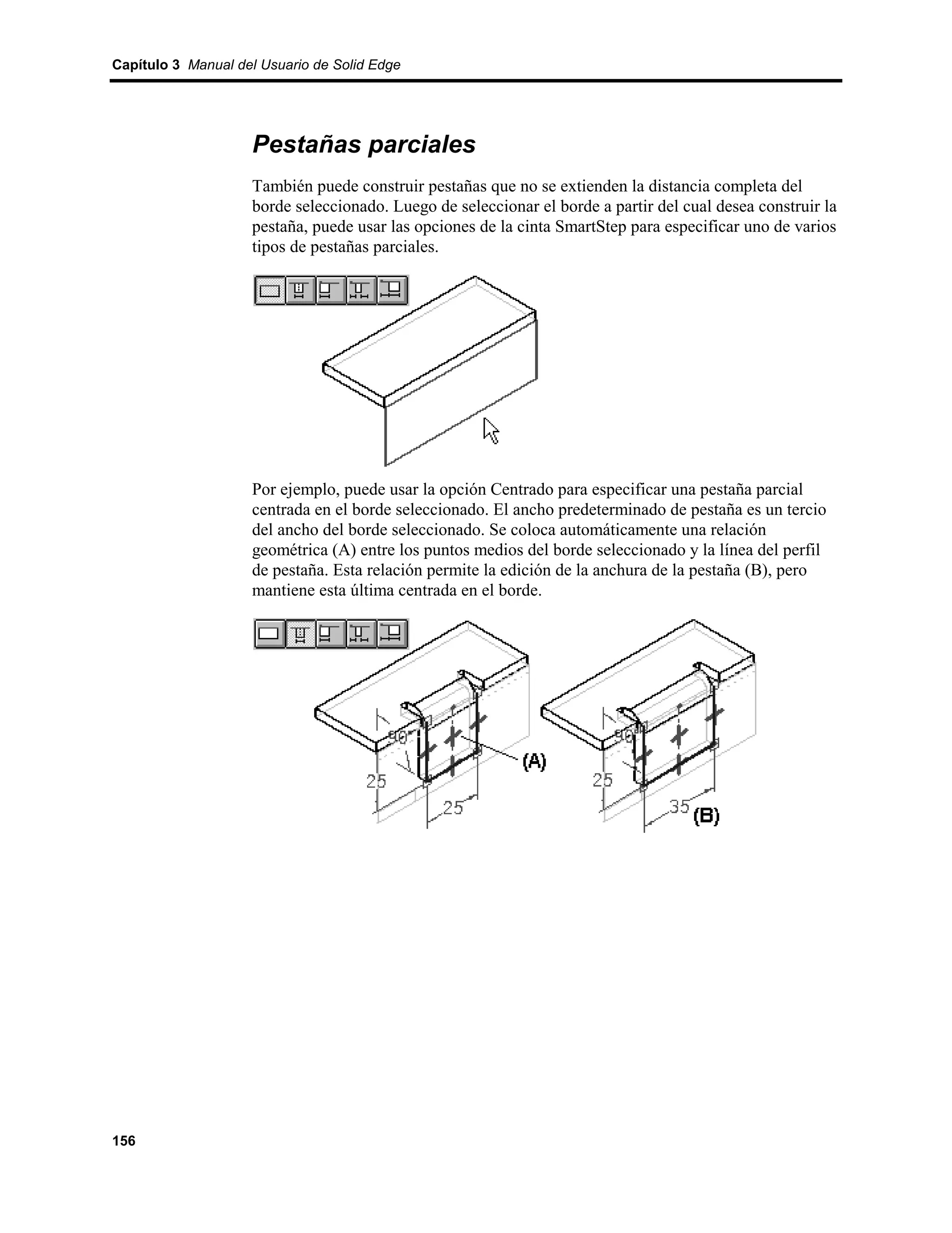 Capítulo 3 Manual del Usuario de Solid Edge




                    Pestañas parciales
                    También puede construir pestañas que no se extienden la distancia completa del
                    borde seleccionado. Luego de seleccionar el borde a partir del cual desea construir la
                    pestaña, puede usar las opciones de la cinta SmartStep para especificar uno de varios
                    tipos de pestañas parciales.




                    Por ejemplo, puede usar la opción Centrado para especificar una pestaña parcial
                    centrada en el borde seleccionado. El ancho predeterminado de pestaña es un tercio
                    del ancho del borde seleccionado. Se coloca automáticamente una relación
                    geométrica (A) entre los puntos medios del borde seleccionado y la línea del perfil
                    de pestaña. Esta relación permite la edición de la anchura de la pestaña (B), pero
                    mantiene esta última centrada en el borde.




156
 