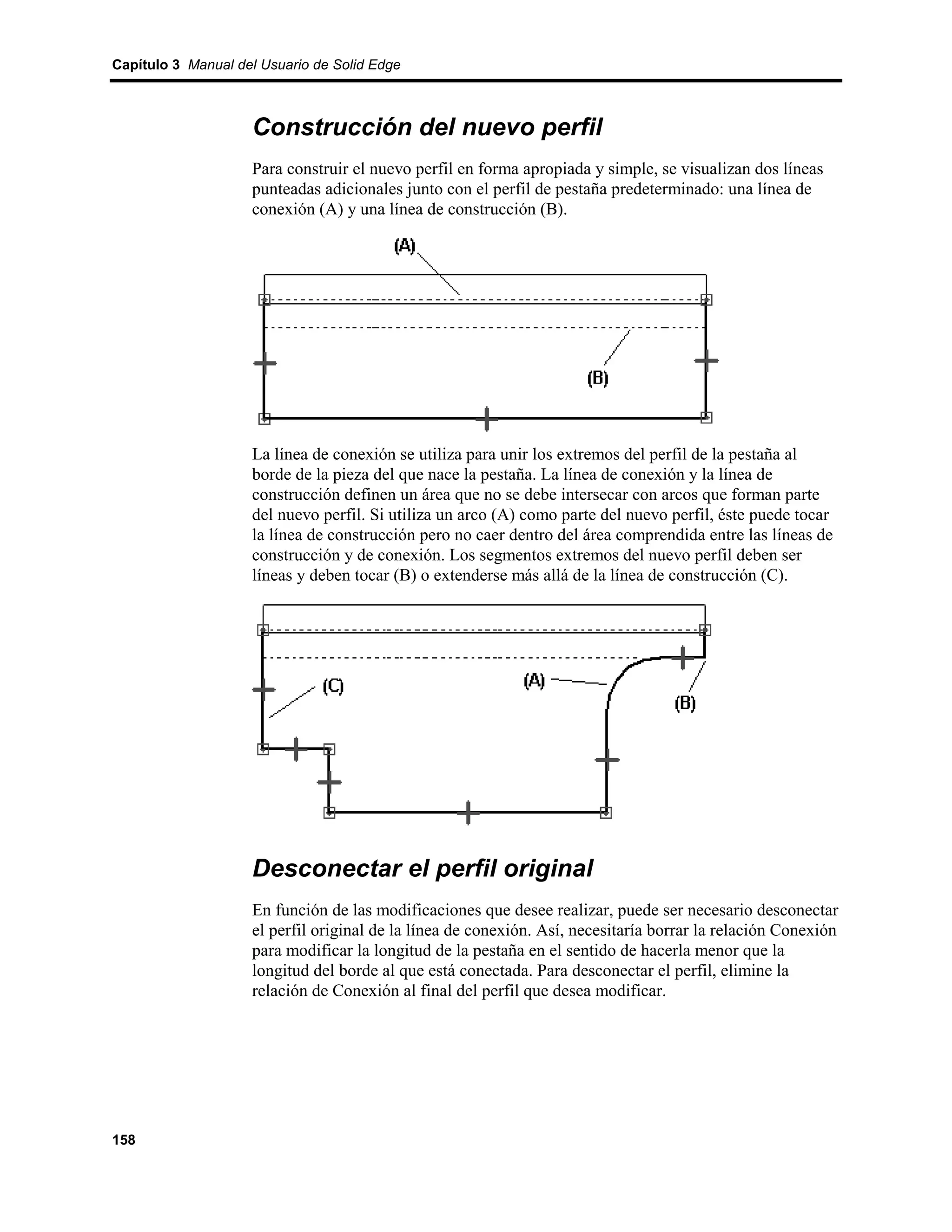 Capítulo 3 Manual del Usuario de Solid Edge



                    Construcción del nuevo perfil
                    Para construir el nuevo perfil en forma apropiada y simple, se visualizan dos líneas
                    punteadas adicionales junto con el perfil de pestaña predeterminado: una línea de
                    conexión (A) y una línea de construcción (B).




                    La línea de conexión se utiliza para unir los extremos del perfil de la pestaña al
                    borde de la pieza del que nace la pestaña. La línea de conexión y la línea de
                    construcción definen un área que no se debe intersecar con arcos que forman parte
                    del nuevo perfil. Si utiliza un arco (A) como parte del nuevo perfil, éste puede tocar
                    la línea de construcción pero no caer dentro del área comprendida entre las líneas de
                    construcción y de conexión. Los segmentos extremos del nuevo perfil deben ser
                    líneas y deben tocar (B) o extenderse más allá de la línea de construcción (C).




                    Desconectar el perfil original
                    En función de las modificaciones que desee realizar, puede ser necesario desconectar
                    el perfil original de la línea de conexión. Así, necesitaría borrar la relación Conexión
                    para modificar la longitud de la pestaña en el sentido de hacerla menor que la
                    longitud del borde al que está conectada. Para desconectar el perfil, elimine la
                    relación de Conexión al final del perfil que desea modificar.




158
 