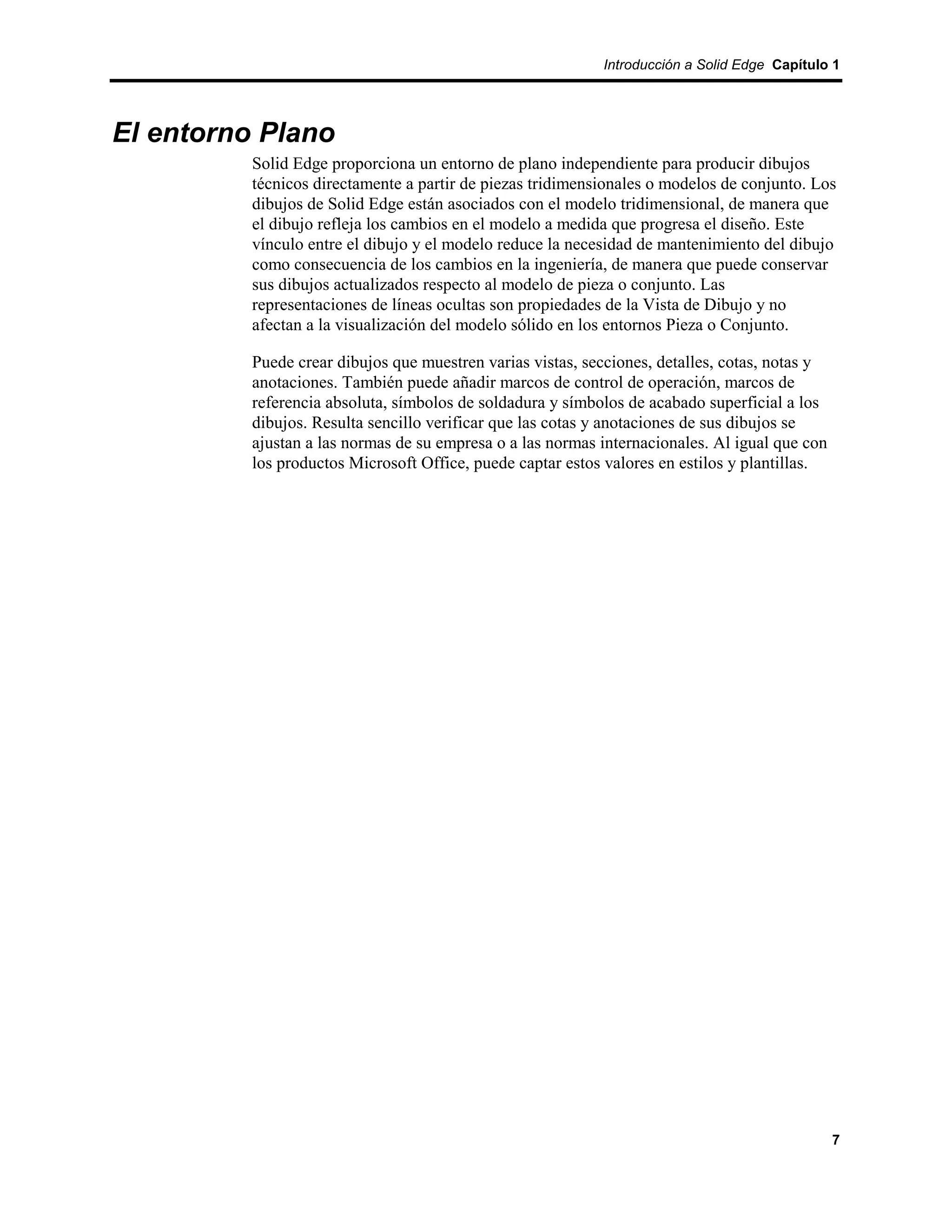 Introducción a Solid Edge Capítulo 1




El entorno Plano
          Solid Edge proporciona un entorno de plano independiente para producir dibujos
          técnicos directamente a partir de piezas tridimensionales o modelos de conjunto. Los
          dibujos de Solid Edge están asociados con el modelo tridimensional, de manera que
          el dibujo refleja los cambios en el modelo a medida que progresa el diseño. Este
          vínculo entre el dibujo y el modelo reduce la necesidad de mantenimiento del dibujo
          como consecuencia de los cambios en la ingeniería, de manera que puede conservar
          sus dibujos actualizados respecto al modelo de pieza o conjunto. Las
          representaciones de líneas ocultas son propiedades de la Vista de Dibujo y no
          afectan a la visualización del modelo sólido en los entornos Pieza o Conjunto.

          Puede crear dibujos que muestren varias vistas, secciones, detalles, cotas, notas y
          anotaciones. También puede añadir marcos de control de operación, marcos de
          referencia absoluta, símbolos de soldadura y símbolos de acabado superficial a los
          dibujos. Resulta sencillo verificar que las cotas y anotaciones de sus dibujos se
          ajustan a las normas de su empresa o a las normas internacionales. Al igual que con
          los productos Microsoft Office, puede captar estos valores en estilos y plantillas.




                                                                                                7
 