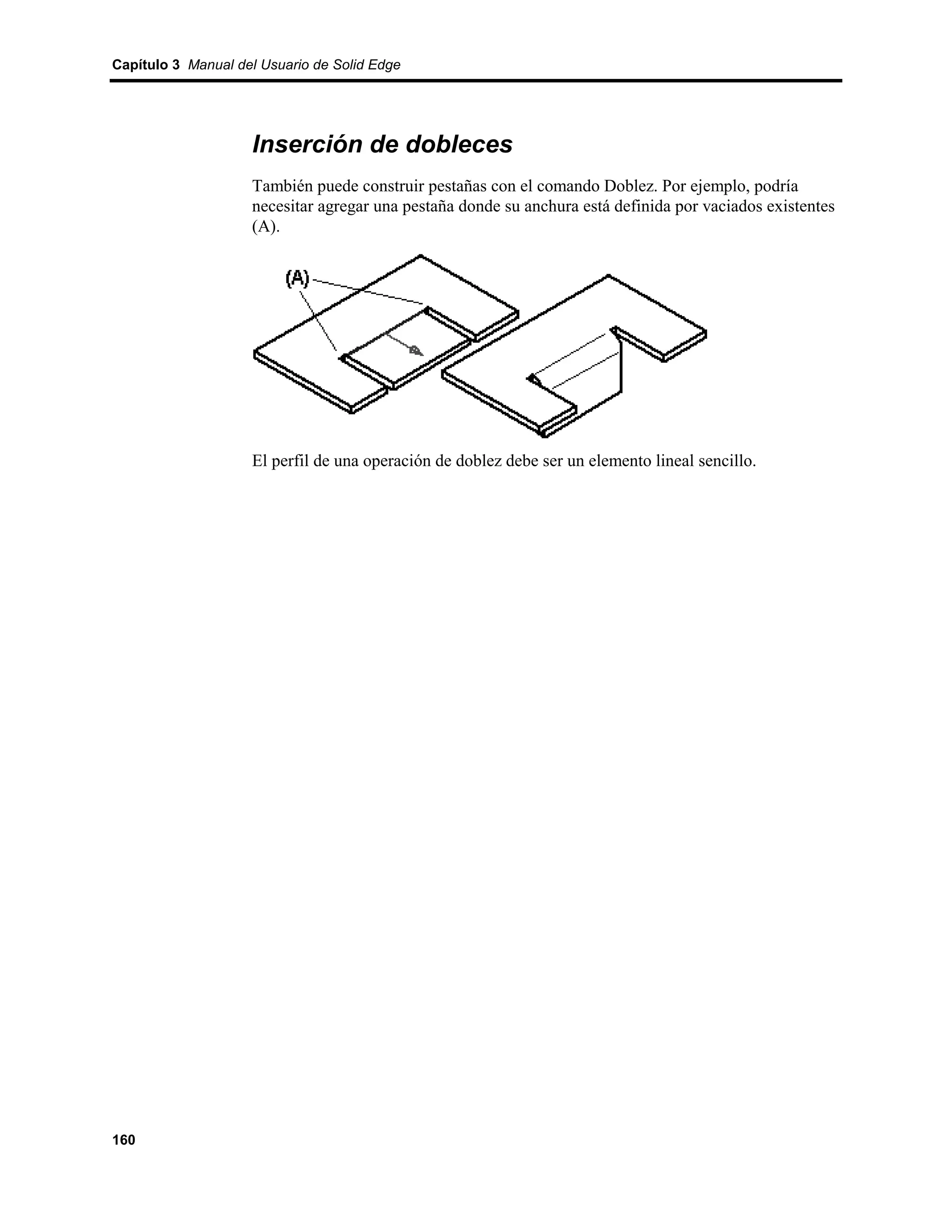 Capítulo 3 Manual del Usuario de Solid Edge




                    Inserción de dobleces
                    También puede construir pestañas con el comando Doblez. Por ejemplo, podría
                    necesitar agregar una pestaña donde su anchura está definida por vaciados existentes
                    (A).




                    El perfil de una operación de doblez debe ser un elemento lineal sencillo.




160
 