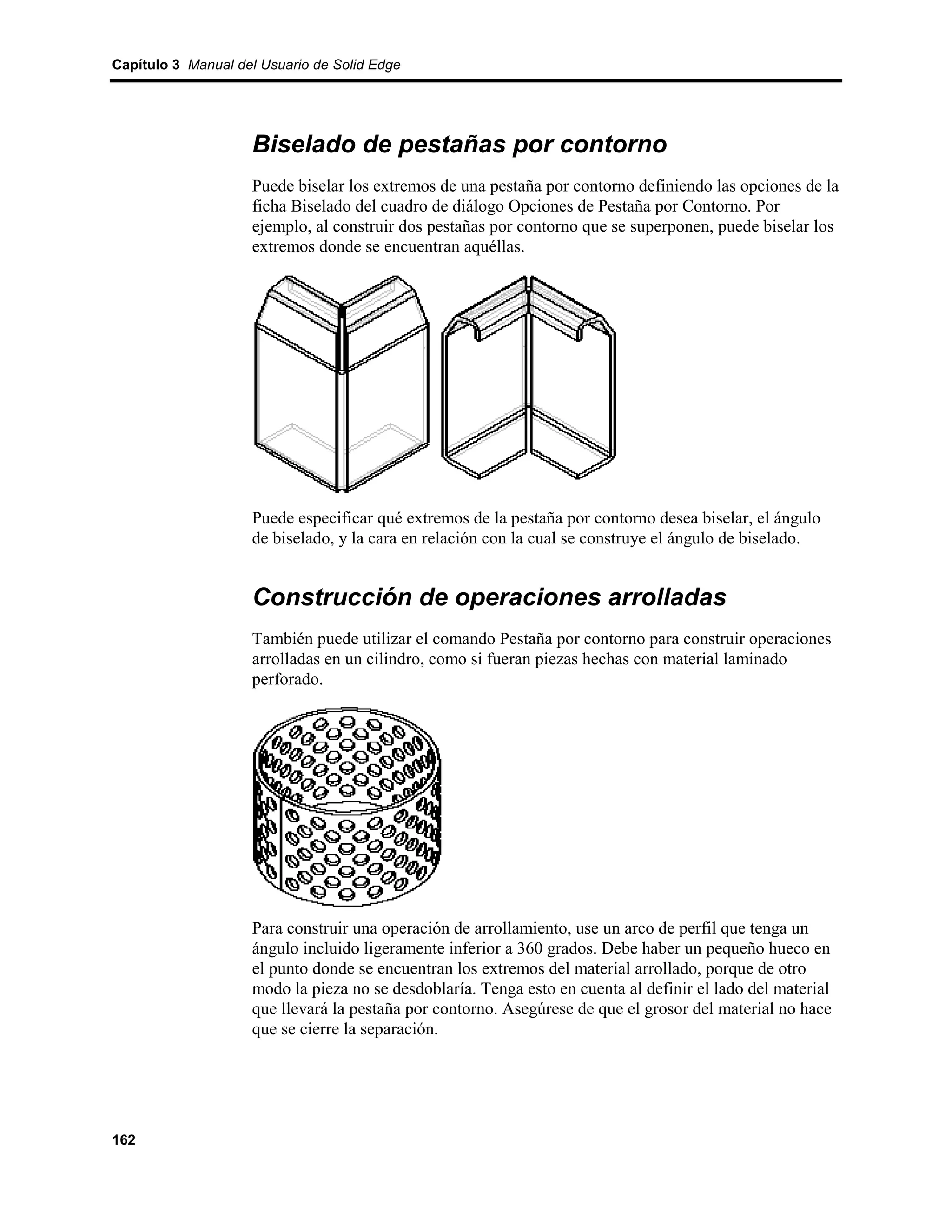 Capítulo 3 Manual del Usuario de Solid Edge




                    Biselado de pestañas por contorno
                    Puede biselar los extremos de una pestaña por contorno definiendo las opciones de la
                    ficha Biselado del cuadro de diálogo Opciones de Pestaña por Contorno. Por
                    ejemplo, al construir dos pestañas por contorno que se superponen, puede biselar los
                    extremos donde se encuentran aquéllas.




                    Puede especificar qué extremos de la pestaña por contorno desea biselar, el ángulo
                    de biselado, y la cara en relación con la cual se construye el ángulo de biselado.


                    Construcción de operaciones arrolladas
                    También puede utilizar el comando Pestaña por contorno para construir operaciones
                    arrolladas en un cilindro, como si fueran piezas hechas con material laminado
                    perforado.




                    Para construir una operación de arrollamiento, use un arco de perfil que tenga un
                    ángulo incluido ligeramente inferior a 360 grados. Debe haber un pequeño hueco en
                    el punto donde se encuentran los extremos del material arrollado, porque de otro
                    modo la pieza no se desdoblaría. Tenga esto en cuenta al definir el lado del material
                    que llevará la pestaña por contorno. Asegúrese de que el grosor del material no hace
                    que se cierre la separación.




162
 