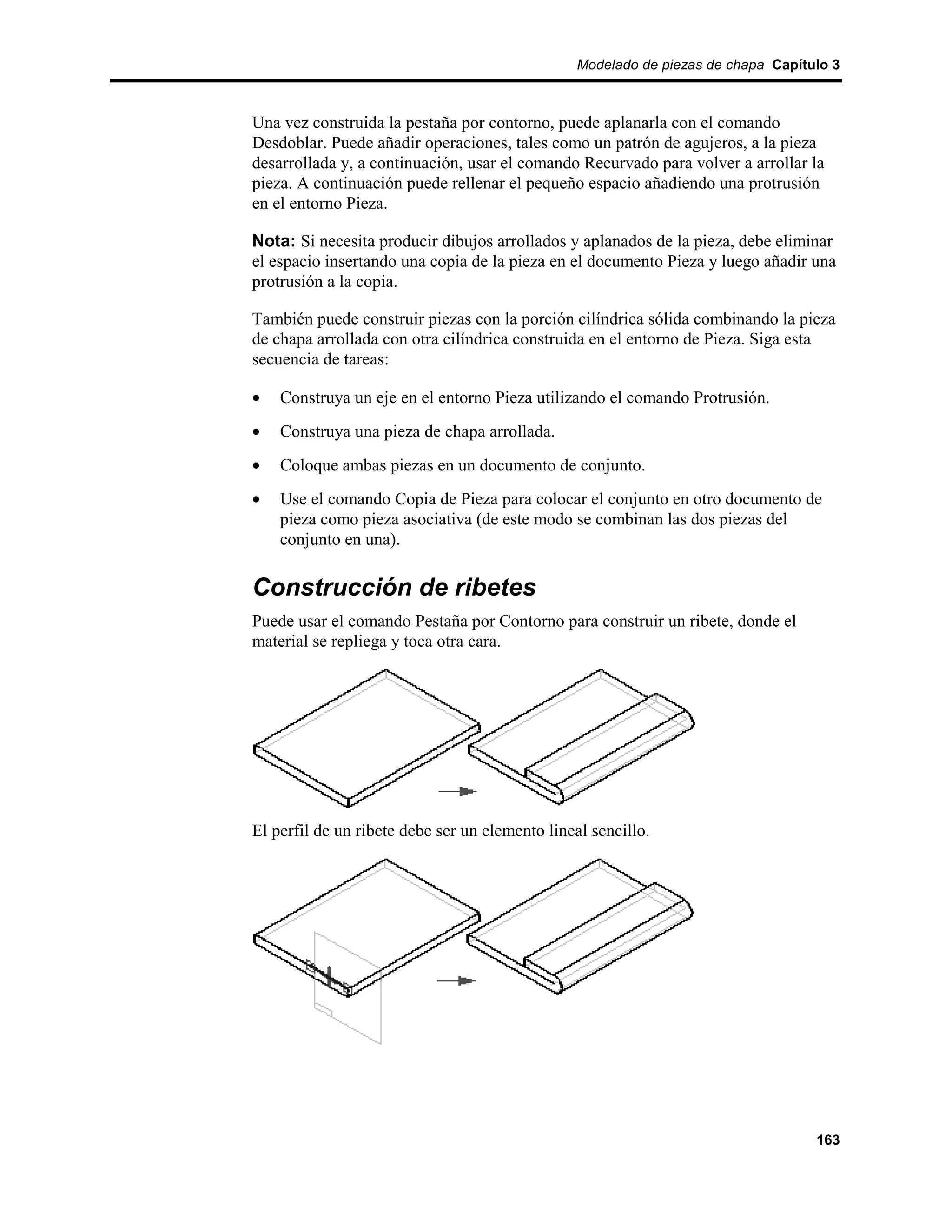 Modelado de piezas de chapa Capítulo 3



Una vez construida la pestaña por contorno, puede aplanarla con el comando
Desdoblar. Puede añadir operaciones, tales como un patrón de agujeros, a la pieza
desarrollada y, a continuación, usar el comando Recurvado para volver a arrollar la
pieza. A continuación puede rellenar el pequeño espacio añadiendo una protrusión
en el entorno Pieza.

Nota: Si necesita producir dibujos arrollados y aplanados de la pieza, debe eliminar
el espacio insertando una copia de la pieza en el documento Pieza y luego añadir una
protrusión a la copia.

También puede construir piezas con la porción cilíndrica sólida combinando la pieza
de chapa arrollada con otra cilíndrica construida en el entorno de Pieza. Siga esta
secuencia de tareas:

•   Construya un eje en el entorno Pieza utilizando el comando Protrusión.
•   Construya una pieza de chapa arrollada.
•   Coloque ambas piezas en un documento de conjunto.
•   Use el comando Copia de Pieza para colocar el conjunto en otro documento de
    pieza como pieza asociativa (de este modo se combinan las dos piezas del
    conjunto en una).

Construcción de ribetes
Puede usar el comando Pestaña por Contorno para construir un ribete, donde el
material se repliega y toca otra cara.




El perfil de un ribete debe ser un elemento lineal sencillo.




                                                                                  163
 