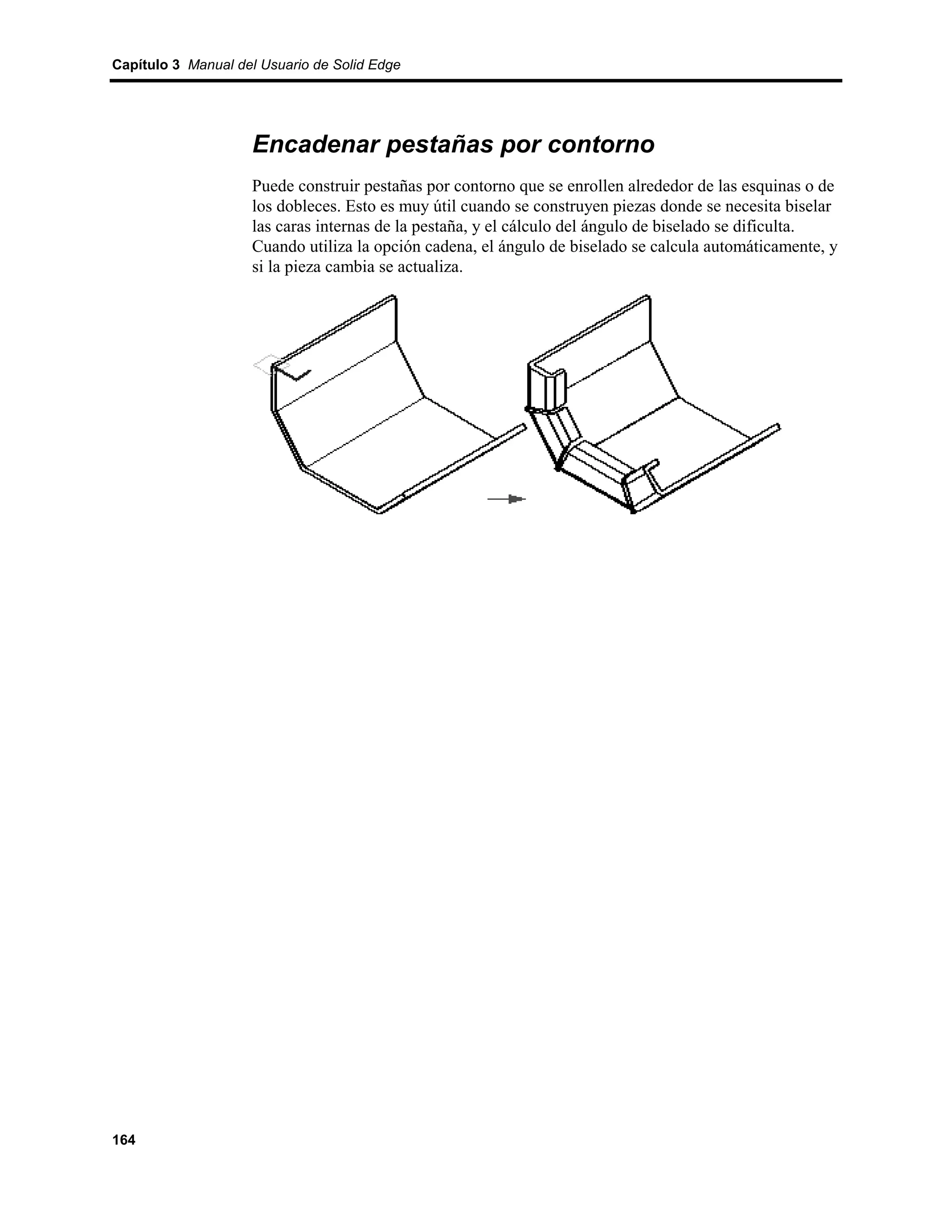 Capítulo 3 Manual del Usuario de Solid Edge




                    Encadenar pestañas por contorno
                    Puede construir pestañas por contorno que se enrollen alrededor de las esquinas o de
                    los dobleces. Esto es muy útil cuando se construyen piezas donde se necesita biselar
                    las caras internas de la pestaña, y el cálculo del ángulo de biselado se dificulta.
                    Cuando utiliza la opción cadena, el ángulo de biselado se calcula automáticamente, y
                    si la pieza cambia se actualiza.




164
 