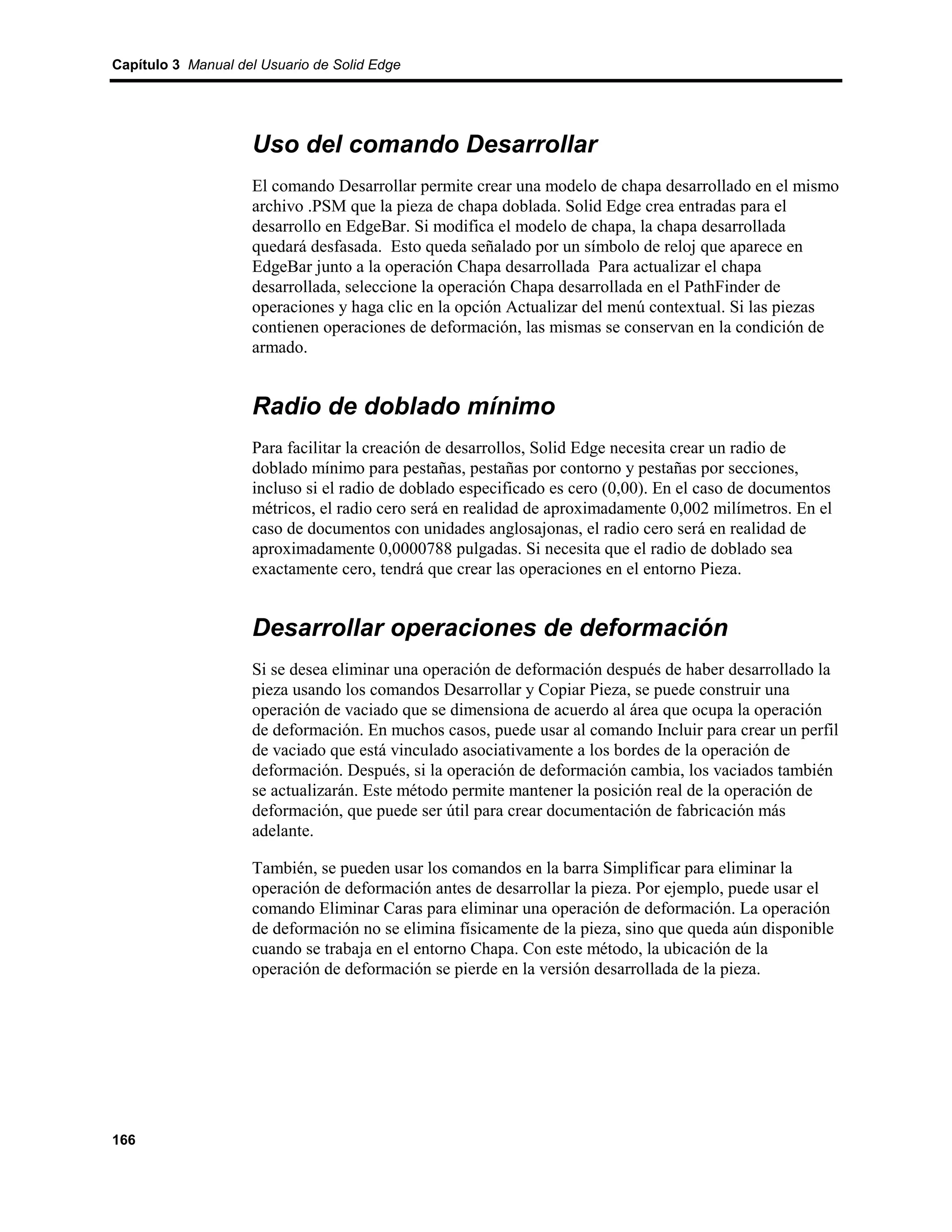 Capítulo 3 Manual del Usuario de Solid Edge




                    Uso del comando Desarrollar
                    El comando Desarrollar permite crear una modelo de chapa desarrollado en el mismo
                    archivo .PSM que la pieza de chapa doblada. Solid Edge crea entradas para el
                    desarrollo en EdgeBar. Si modifica el modelo de chapa, la chapa desarrollada
                    quedará desfasada. Esto queda señalado por un símbolo de reloj que aparece en
                    EdgeBar junto a la operación Chapa desarrollada Para actualizar el chapa
                    desarrollada, seleccione la operación Chapa desarrollada en el PathFinder de
                    operaciones y haga clic en la opción Actualizar del menú contextual. Si las piezas
                    contienen operaciones de deformación, las mismas se conservan en la condición de
                    armado.


                    Radio de doblado mínimo
                    Para facilitar la creación de desarrollos, Solid Edge necesita crear un radio de
                    doblado mínimo para pestañas, pestañas por contorno y pestañas por secciones,
                    incluso si el radio de doblado especificado es cero (0,00). En el caso de documentos
                    métricos, el radio cero será en realidad de aproximadamente 0,002 milímetros. En el
                    caso de documentos con unidades anglosajonas, el radio cero será en realidad de
                    aproximadamente 0,0000788 pulgadas. Si necesita que el radio de doblado sea
                    exactamente cero, tendrá que crear las operaciones en el entorno Pieza.


                    Desarrollar operaciones de deformación
                    Si se desea eliminar una operación de deformación después de haber desarrollado la
                    pieza usando los comandos Desarrollar y Copiar Pieza, se puede construir una
                    operación de vaciado que se dimensiona de acuerdo al área que ocupa la operación
                    de deformación. En muchos casos, puede usar al comando Incluir para crear un perfil
                    de vaciado que está vinculado asociativamente a los bordes de la operación de
                    deformación. Después, si la operación de deformación cambia, los vaciados también
                    se actualizarán. Este método permite mantener la posición real de la operación de
                    deformación, que puede ser útil para crear documentación de fabricación más
                    adelante.

                    También, se pueden usar los comandos en la barra Simplificar para eliminar la
                    operación de deformación antes de desarrollar la pieza. Por ejemplo, puede usar el
                    comando Eliminar Caras para eliminar una operación de deformación. La operación
                    de deformación no se elimina físicamente de la pieza, sino que queda aún disponible
                    cuando se trabaja en el entorno Chapa. Con este método, la ubicación de la
                    operación de deformación se pierde en la versión desarrollada de la pieza.




166
 