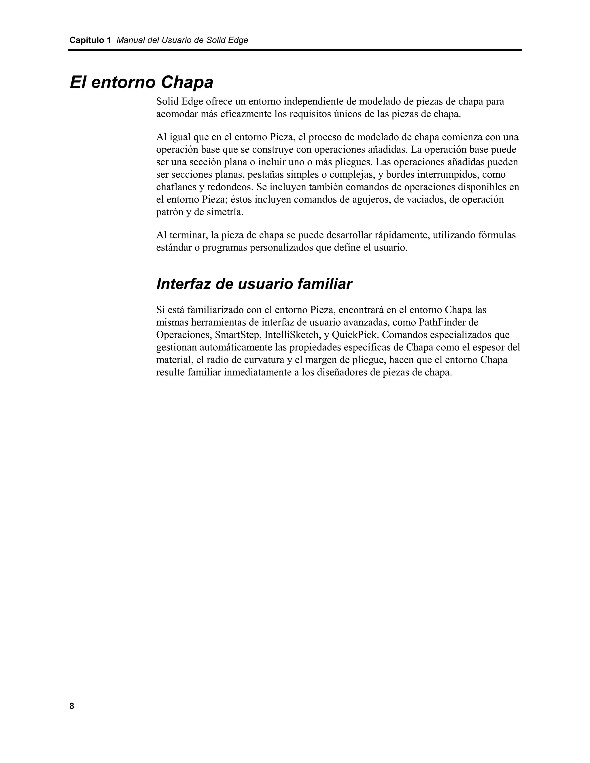Capítulo 1 Manual del Usuario de Solid Edge




El entorno Chapa
                    Solid Edge ofrece un entorno independiente de modelado de piezas de chapa para
                    acomodar más eficazmente los requisitos únicos de las piezas de chapa.

                    Al igual que en el entorno Pieza, el proceso de modelado de chapa comienza con una
                    operación base que se construye con operaciones añadidas. La operación base puede
                    ser una sección plana o incluir uno o más pliegues. Las operaciones añadidas pueden
                    ser secciones planas, pestañas simples o complejas, y bordes interrumpidos, como
                    chaflanes y redondeos. Se incluyen también comandos de operaciones disponibles en
                    el entorno Pieza; éstos incluyen comandos de agujeros, de vaciados, de operación
                    patrón y de simetría.

                    Al terminar, la pieza de chapa se puede desarrollar rápidamente, utilizando fórmulas
                    estándar o programas personalizados que define el usuario.


                    Interfaz de usuario familiar
                    Si está familiarizado con el entorno Pieza, encontrará en el entorno Chapa las
                    mismas herramientas de interfaz de usuario avanzadas, como PathFinder de
                    Operaciones, SmartStep, IntelliSketch, y QuickPick. Comandos especializados que
                    gestionan automáticamente las propiedades específicas de Chapa como el espesor del
                    material, el radio de curvatura y el margen de pliegue, hacen que el entorno Chapa
                    resulte familiar inmediatamente a los diseñadores de piezas de chapa.




8
 
