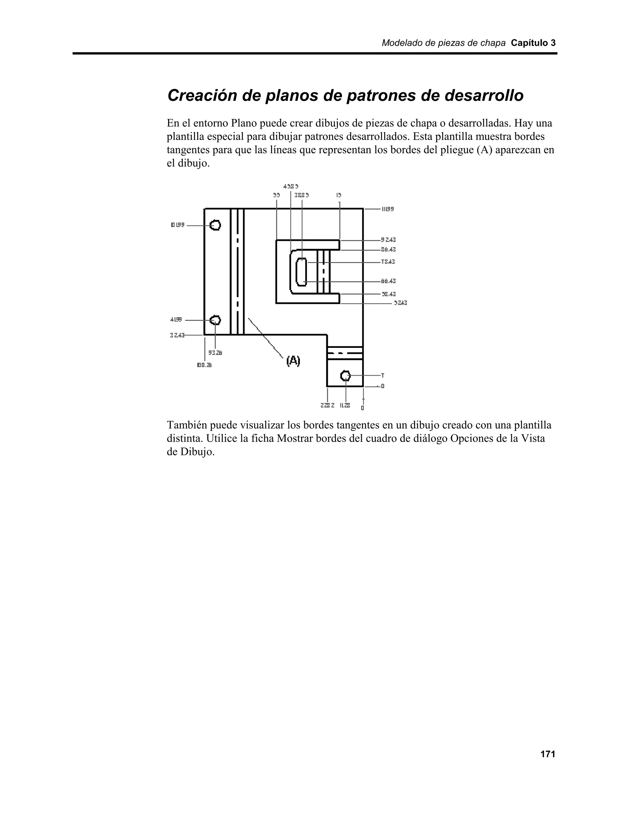 Modelado de piezas de chapa Capítulo 3




Creación de planos de patrones de desarrollo
En el entorno Plano puede crear dibujos de piezas de chapa o desarrolladas. Hay una
plantilla especial para dibujar patrones desarrollados. Esta plantilla muestra bordes
tangentes para que las líneas que representan los bordes del pliegue (A) aparezcan en
el dibujo.




También puede visualizar los bordes tangentes en un dibujo creado con una plantilla
distinta. Utilice la ficha Mostrar bordes del cuadro de diálogo Opciones de la Vista
de Dibujo.




                                                                                 171
 