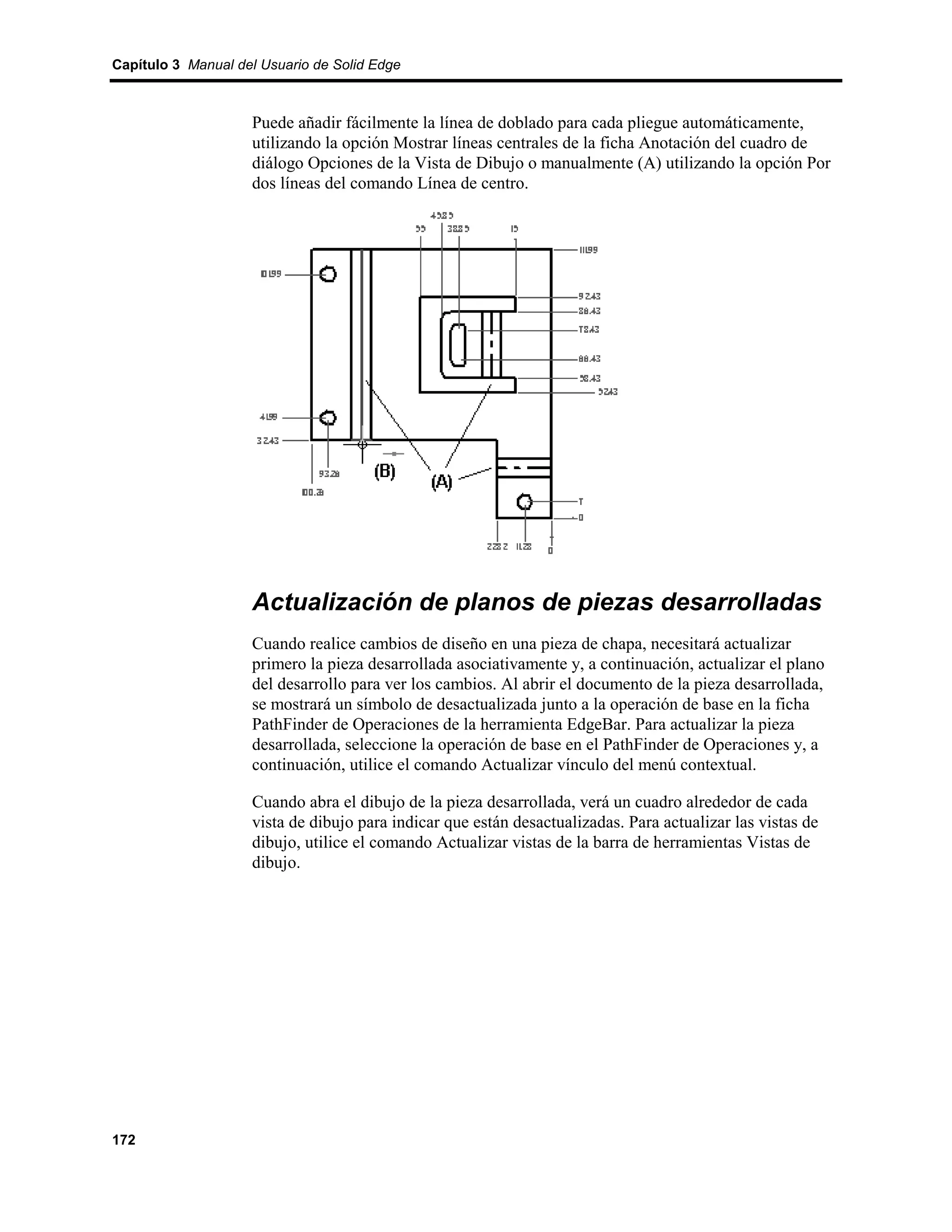 Capítulo 3 Manual del Usuario de Solid Edge



                    Puede añadir fácilmente la línea de doblado para cada pliegue automáticamente,
                    utilizando la opción Mostrar líneas centrales de la ficha Anotación del cuadro de
                    diálogo Opciones de la Vista de Dibujo o manualmente (A) utilizando la opción Por
                    dos líneas del comando Línea de centro.




                    Actualización de planos de piezas desarrolladas
                    Cuando realice cambios de diseño en una pieza de chapa, necesitará actualizar
                    primero la pieza desarrollada asociativamente y, a continuación, actualizar el plano
                    del desarrollo para ver los cambios. Al abrir el documento de la pieza desarrollada,
                    se mostrará un símbolo de desactualizada junto a la operación de base en la ficha
                    PathFinder de Operaciones de la herramienta EdgeBar. Para actualizar la pieza
                    desarrollada, seleccione la operación de base en el PathFinder de Operaciones y, a
                    continuación, utilice el comando Actualizar vínculo del menú contextual.

                    Cuando abra el dibujo de la pieza desarrollada, verá un cuadro alrededor de cada
                    vista de dibujo para indicar que están desactualizadas. Para actualizar las vistas de
                    dibujo, utilice el comando Actualizar vistas de la barra de herramientas Vistas de
                    dibujo.




172
 