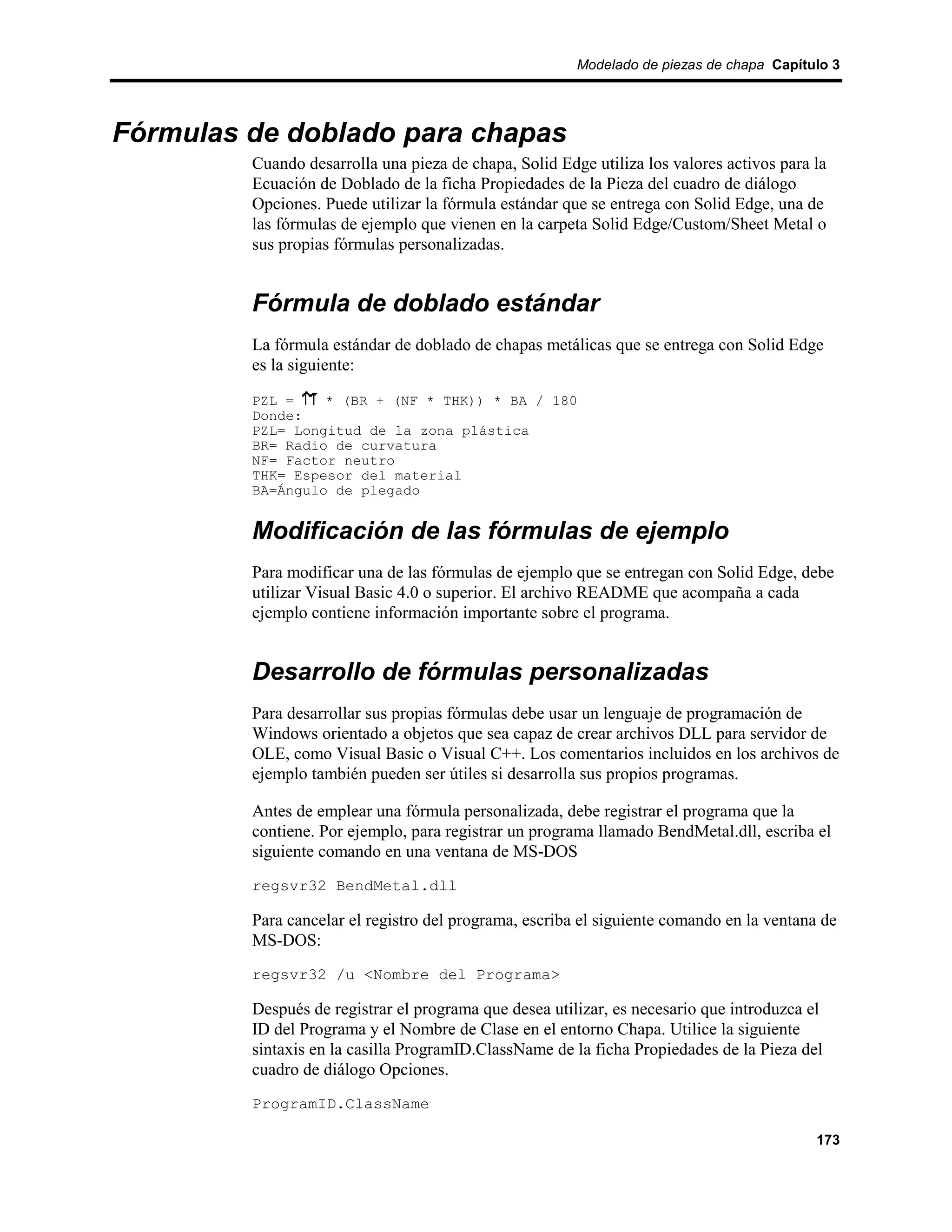 Modelado de piezas de chapa Capítulo 3




Fórmulas de doblado para chapas
         Cuando desarrolla una pieza de chapa, Solid Edge utiliza los valores activos para la
         Ecuación de Doblado de la ficha Propiedades de la Pieza del cuadro de diálogo
         Opciones. Puede utilizar la fórmula estándar que se entrega con Solid Edge, una de
         las fórmulas de ejemplo que vienen en la carpeta Solid Edge/Custom/Sheet Metal o
         sus propias fórmulas personalizadas.


         Fórmula de doblado estándar
         La fórmula estándar de doblado de chapas metálicas que se entrega con Solid Edge
         es la siguiente:

         PZL =    * (BR + (NF * THK)) * BA / 180
         Donde:
         PZL= Longitud de la zona plástica
         BR= Radio de curvatura
         NF= Factor neutro
         THK= Espesor del material
         BA=Ángulo de plegado


         Modificación de las fórmulas de ejemplo
         Para modificar una de las fórmulas de ejemplo que se entregan con Solid Edge, debe
         utilizar Visual Basic 4.0 o superior. El archivo README que acompaña a cada
         ejemplo contiene información importante sobre el programa.


         Desarrollo de fórmulas personalizadas
         Para desarrollar sus propias fórmulas debe usar un lenguaje de programación de
         Windows orientado a objetos que sea capaz de crear archivos DLL para servidor de
         OLE, como Visual Basic o Visual C++. Los comentarios incluidos en los archivos de
         ejemplo también pueden ser útiles si desarrolla sus propios programas.

         Antes de emplear una fórmula personalizada, debe registrar el programa que la
         contiene. Por ejemplo, para registrar un programa llamado BendMetal.dll, escriba el
         siguiente comando en una ventana de MS-DOS
         regsvr32 BendMetal.dll

         Para cancelar el registro del programa, escriba el siguiente comando en la ventana de
         MS-DOS:
         regsvr32 /u <Nombre del Programa>

         Después de registrar el programa que desea utilizar, es necesario que introduzca el
         ID del Programa y el Nombre de Clase en el entorno Chapa. Utilice la siguiente
         sintaxis en la casilla ProgramID.ClassName de la ficha Propiedades de la Pieza del
         cuadro de diálogo Opciones.
         ProgramID.ClassName

                                                                                           173
 