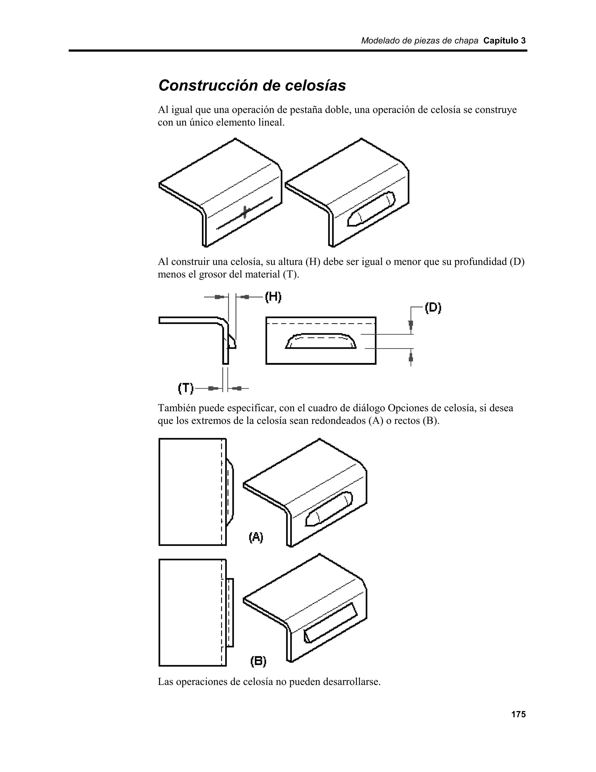 Modelado de piezas de chapa Capítulo 3




Construcción de celosías
Al igual que una operación de pestaña doble, una operación de celosía se construye
con un único elemento lineal.




Al construir una celosía, su altura (H) debe ser igual o menor que su profundidad (D)
menos el grosor del material (T).




También puede especificar, con el cuadro de diálogo Opciones de celosía, si desea
que los extremos de la celosía sean redondeados (A) o rectos (B).




Las operaciones de celosía no pueden desarrollarse.


                                                                                 175
 