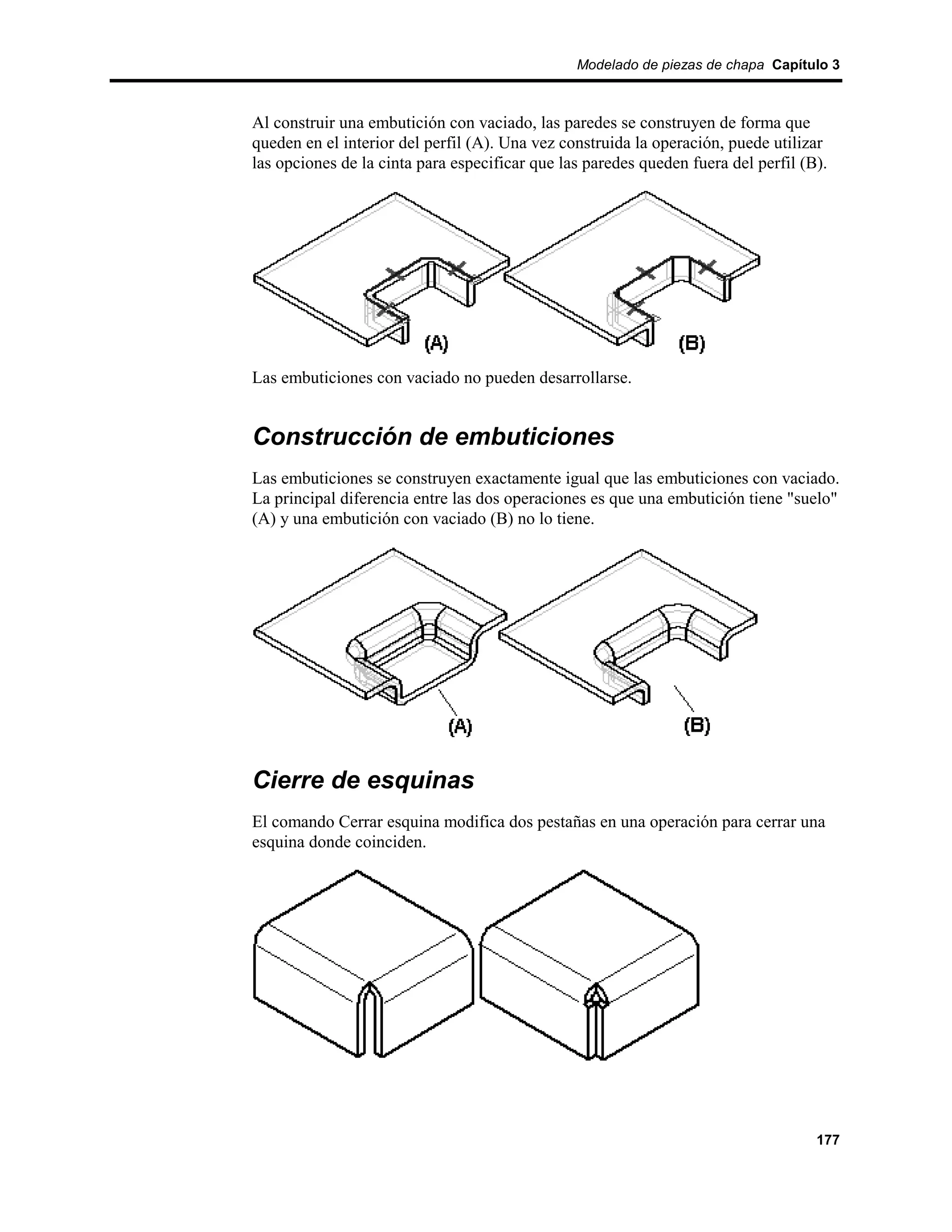 Modelado de piezas de chapa Capítulo 3



Al construir una embutición con vaciado, las paredes se construyen de forma que
queden en el interior del perfil (A). Una vez construida la operación, puede utilizar
las opciones de la cinta para especificar que las paredes queden fuera del perfil (B).




Las embuticiones con vaciado no pueden desarrollarse.


Construcción de embuticiones
Las embuticiones se construyen exactamente igual que las embuticiones con vaciado.
La principal diferencia entre las dos operaciones es que una embutición tiene "suelo"
(A) y una embutición con vaciado (B) no lo tiene.




Cierre de esquinas
El comando Cerrar esquina modifica dos pestañas en una operación para cerrar una
esquina donde coinciden.




                                                                                    177
 