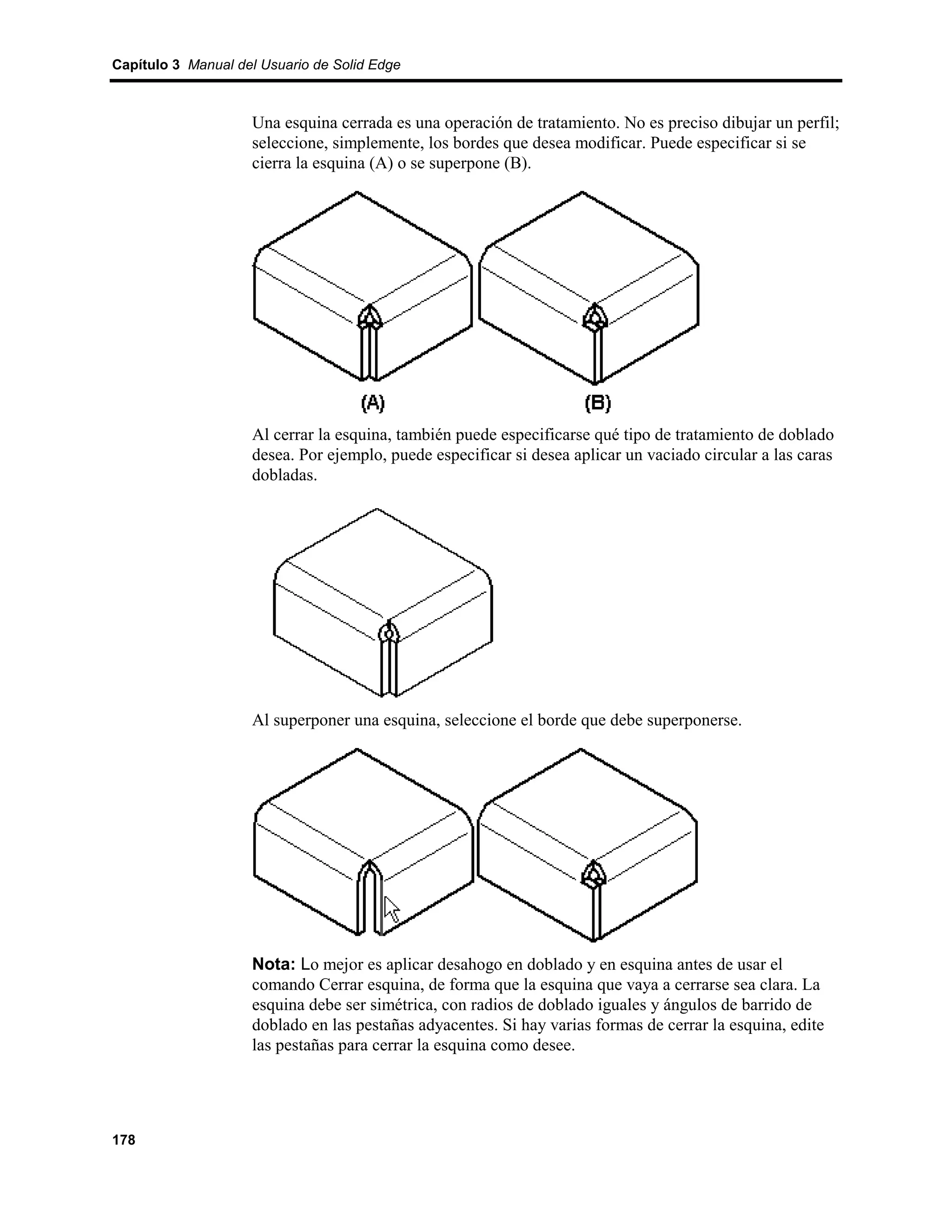 Capítulo 3 Manual del Usuario de Solid Edge



                    Una esquina cerrada es una operación de tratamiento. No es preciso dibujar un perfil;
                    seleccione, simplemente, los bordes que desea modificar. Puede especificar si se
                    cierra la esquina (A) o se superpone (B).




                    Al cerrar la esquina, también puede especificarse qué tipo de tratamiento de doblado
                    desea. Por ejemplo, puede especificar si desea aplicar un vaciado circular a las caras
                    dobladas.




                    Al superponer una esquina, seleccione el borde que debe superponerse.




                    Nota: Lo mejor es aplicar desahogo en doblado y en esquina antes de usar el
                    comando Cerrar esquina, de forma que la esquina que vaya a cerrarse sea clara. La
                    esquina debe ser simétrica, con radios de doblado iguales y ángulos de barrido de
                    doblado en las pestañas adyacentes. Si hay varias formas de cerrar la esquina, edite
                    las pestañas para cerrar la esquina como desee.




178
 