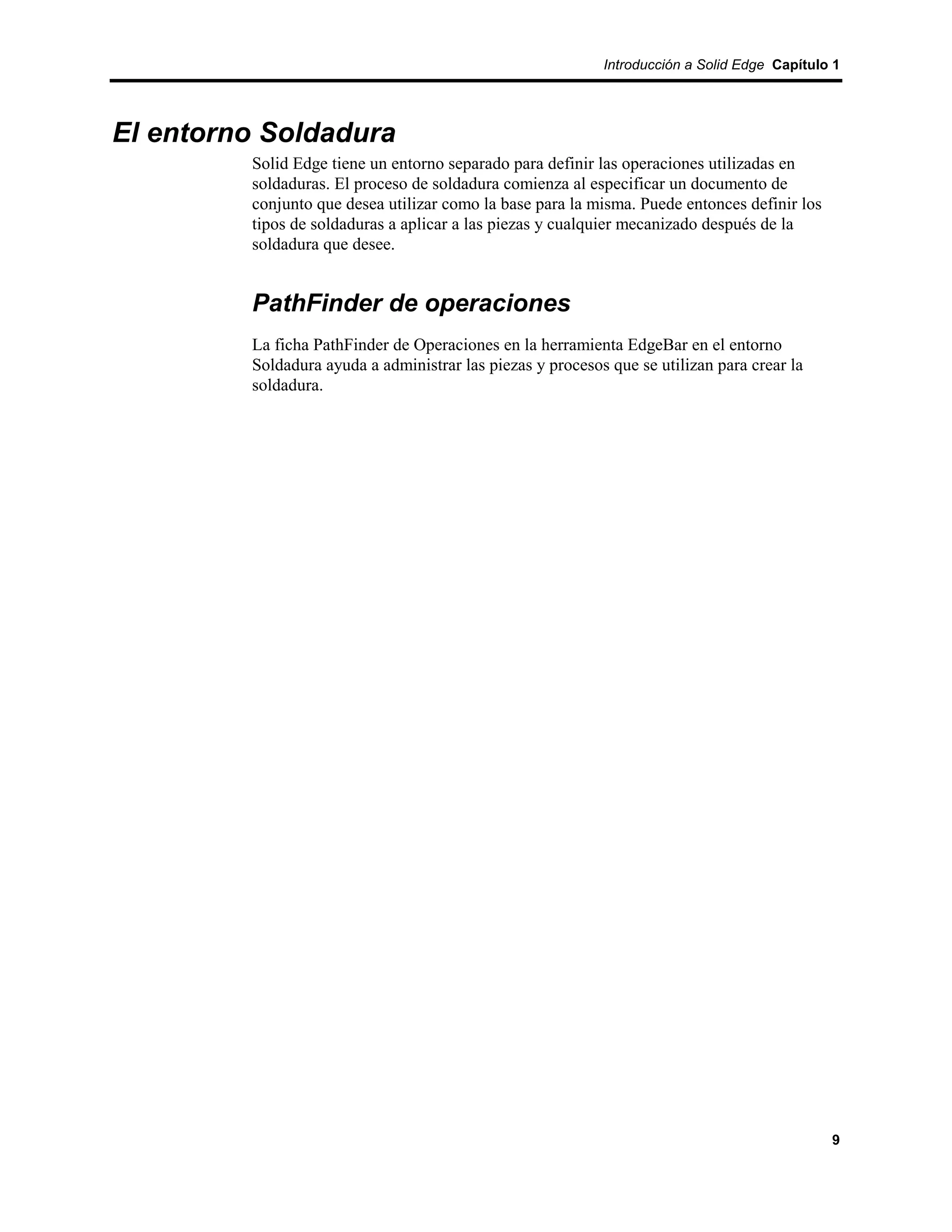 Introducción a Solid Edge Capítulo 1




El entorno Soldadura
         Solid Edge tiene un entorno separado para definir las operaciones utilizadas en
         soldaduras. El proceso de soldadura comienza al especificar un documento de
         conjunto que desea utilizar como la base para la misma. Puede entonces definir los
         tipos de soldaduras a aplicar a las piezas y cualquier mecanizado después de la
         soldadura que desee.


         PathFinder de operaciones
         La ficha PathFinder de Operaciones en la herramienta EdgeBar en el entorno
         Soldadura ayuda a administrar las piezas y procesos que se utilizan para crear la
         soldadura.




                                                                                              9
 
