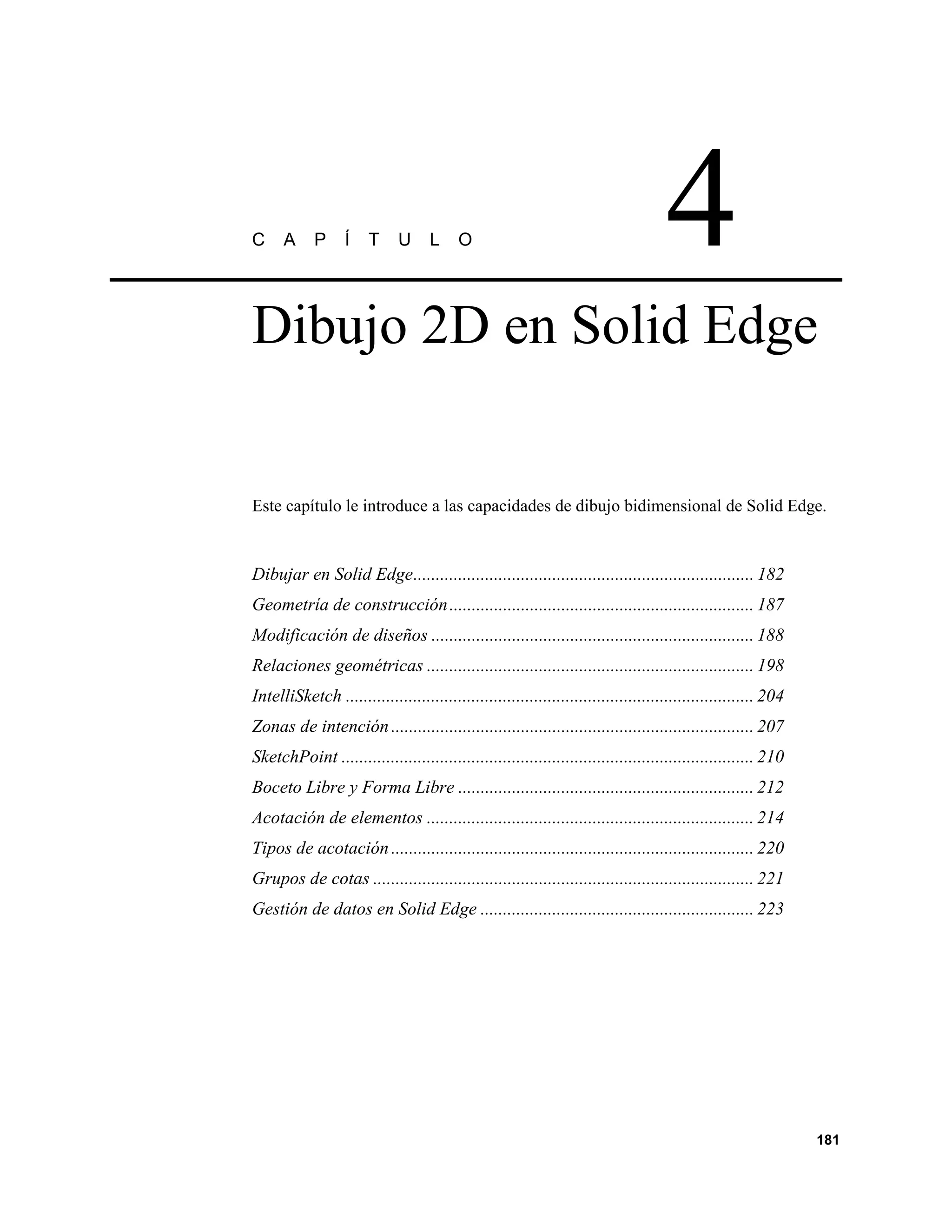 C     A     P      Í   T     U      L     O                                         4
Dibujo 2D en Solid Edge


Este capítulo le introduce a las capacidades de dibujo bidimensional de Solid Edge.


Dibujar en Solid Edge............................................................................ 182
Geometría de construcción .................................................................... 187
Modificación de diseños ........................................................................ 188
Relaciones geométricas ......................................................................... 198
IntelliSketch ........................................................................................... 204
Zonas de intención ................................................................................. 207
SketchPoint ............................................................................................ 210
Boceto Libre y Forma Libre .................................................................. 212
Acotación de elementos ......................................................................... 214
Tipos de acotación ................................................................................. 220
Grupos de cotas ..................................................................................... 221
Gestión de datos en Solid Edge ............................................................. 223




                                                                                                                181
 