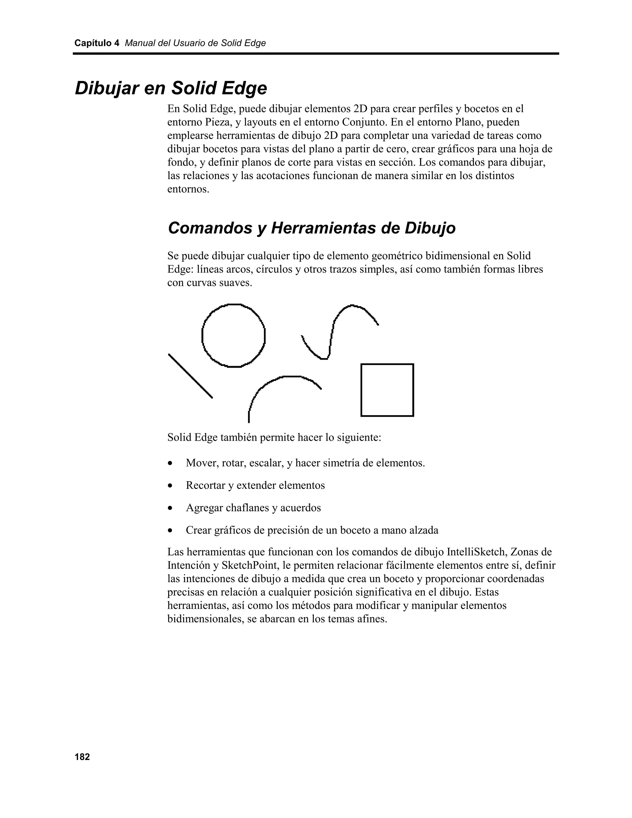 Capítulo 4 Manual del Usuario de Solid Edge




Dibujar en Solid Edge
                    En Solid Edge, puede dibujar elementos 2D para crear perfiles y bocetos en el
                    entorno Pieza, y layouts en el entorno Conjunto. En el entorno Plano, pueden
                    emplearse herramientas de dibujo 2D para completar una variedad de tareas como
                    dibujar bocetos para vistas del plano a partir de cero, crear gráficos para una hoja de
                    fondo, y definir planos de corte para vistas en sección. Los comandos para dibujar,
                    las relaciones y las acotaciones funcionan de manera similar en los distintos
                    entornos.


                    Comandos y Herramientas de Dibujo
                    Se puede dibujar cualquier tipo de elemento geométrico bidimensional en Solid
                    Edge: líneas arcos, círculos y otros trazos simples, así como también formas libres
                    con curvas suaves.




                    Solid Edge también permite hacer lo siguiente:

                    •    Mover, rotar, escalar, y hacer simetría de elementos.
                    •    Recortar y extender elementos
                    •    Agregar chaflanes y acuerdos
                    •    Crear gráficos de precisión de un boceto a mano alzada
                    Las herramientas que funcionan con los comandos de dibujo IntelliSketch, Zonas de
                    Intención y SketchPoint, le permiten relacionar fácilmente elementos entre sí, definir
                    las intenciones de dibujo a medida que crea un boceto y proporcionar coordenadas
                    precisas en relación a cualquier posición significativa en el dibujo. Estas
                    herramientas, así como los métodos para modificar y manipular elementos
                    bidimensionales, se abarcan en los temas afines.




182
 