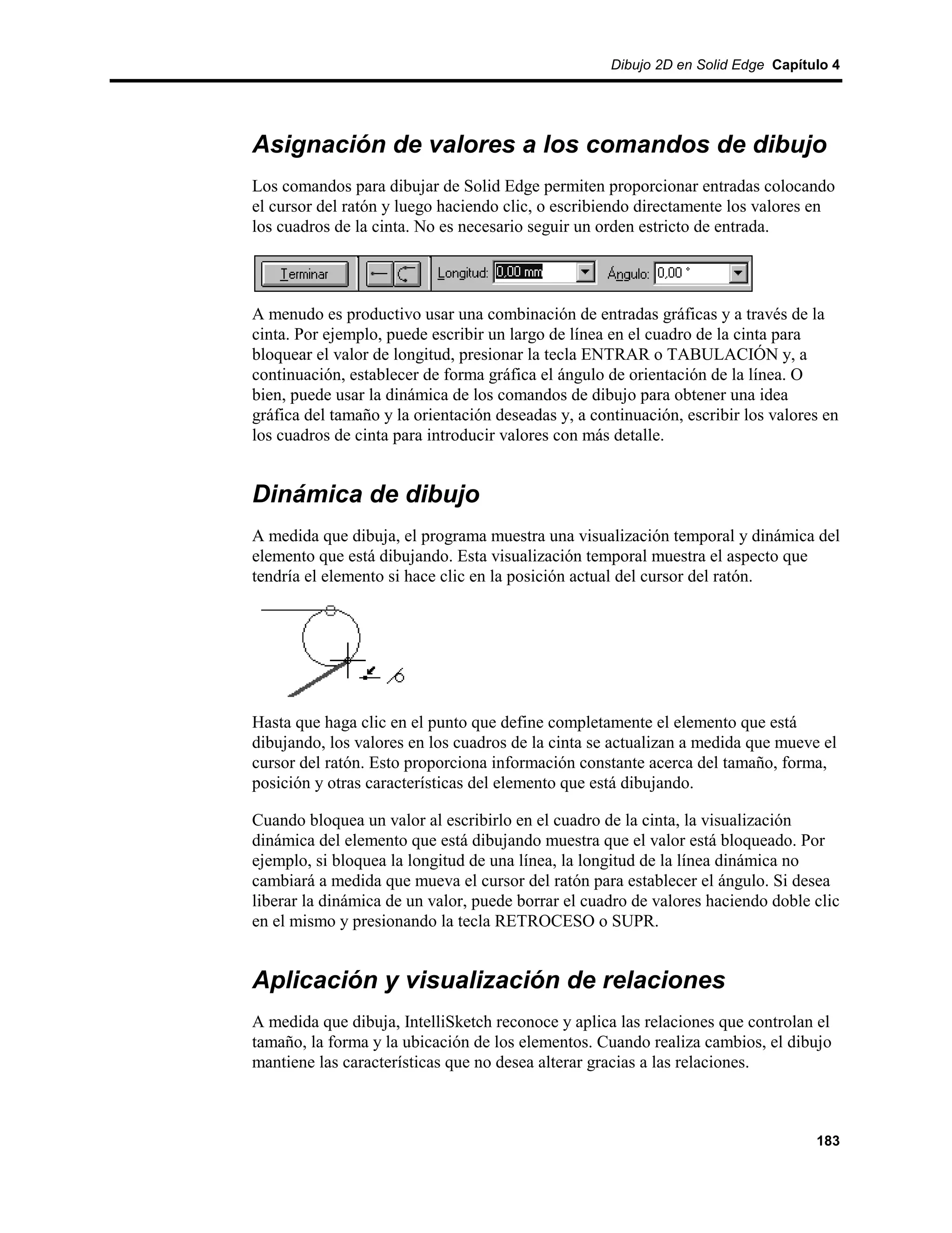 Dibujo 2D en Solid Edge Capítulo 4




Asignación de valores a los comandos de dibujo
Los comandos para dibujar de Solid Edge permiten proporcionar entradas colocando
el cursor del ratón y luego haciendo clic, o escribiendo directamente los valores en
los cuadros de la cinta. No es necesario seguir un orden estricto de entrada.




A menudo es productivo usar una combinación de entradas gráficas y a través de la
cinta. Por ejemplo, puede escribir un largo de línea en el cuadro de la cinta para
bloquear el valor de longitud, presionar la tecla ENTRAR o TABULACIÓN y, a
continuación, establecer de forma gráfica el ángulo de orientación de la línea. O
bien, puede usar la dinámica de los comandos de dibujo para obtener una idea
gráfica del tamaño y la orientación deseadas y, a continuación, escribir los valores en
los cuadros de cinta para introducir valores con más detalle.


Dinámica de dibujo
A medida que dibuja, el programa muestra una visualización temporal y dinámica del
elemento que está dibujando. Esta visualización temporal muestra el aspecto que
tendría el elemento si hace clic en la posición actual del cursor del ratón.




Hasta que haga clic en el punto que define completamente el elemento que está
dibujando, los valores en los cuadros de la cinta se actualizan a medida que mueve el
cursor del ratón. Esto proporciona información constante acerca del tamaño, forma,
posición y otras características del elemento que está dibujando.

Cuando bloquea un valor al escribirlo en el cuadro de la cinta, la visualización
dinámica del elemento que está dibujando muestra que el valor está bloqueado. Por
ejemplo, si bloquea la longitud de una línea, la longitud de la línea dinámica no
cambiará a medida que mueva el cursor del ratón para establecer el ángulo. Si desea
liberar la dinámica de un valor, puede borrar el cuadro de valores haciendo doble clic
en el mismo y presionando la tecla RETROCESO o SUPR.


Aplicación y visualización de relaciones
A medida que dibuja, IntelliSketch reconoce y aplica las relaciones que controlan el
tamaño, la forma y la ubicación de los elementos. Cuando realiza cambios, el dibujo
mantiene las características que no desea alterar gracias a las relaciones.



                                                                                   183
 