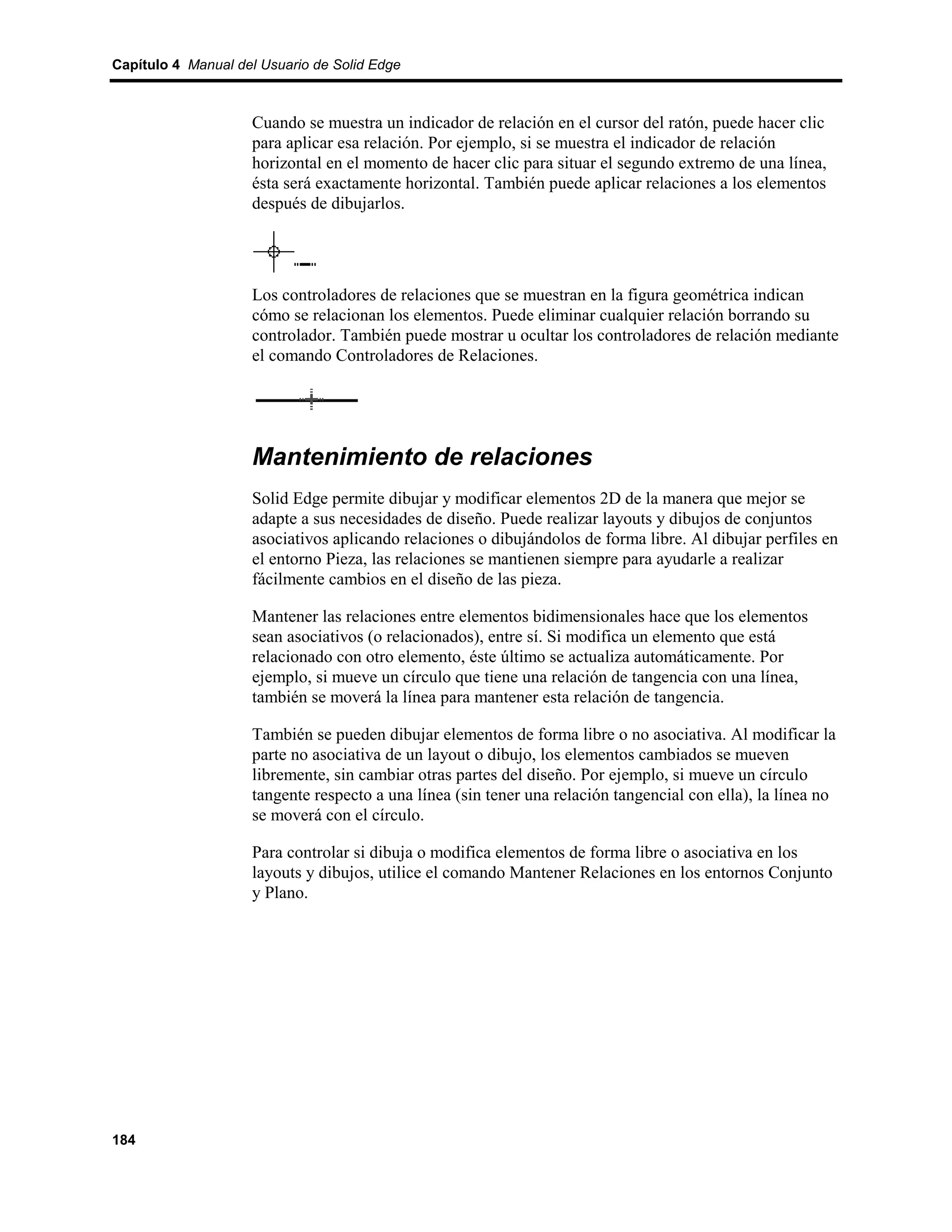 Capítulo 4 Manual del Usuario de Solid Edge



                    Cuando se muestra un indicador de relación en el cursor del ratón, puede hacer clic
                    para aplicar esa relación. Por ejemplo, si se muestra el indicador de relación
                    horizontal en el momento de hacer clic para situar el segundo extremo de una línea,
                    ésta será exactamente horizontal. También puede aplicar relaciones a los elementos
                    después de dibujarlos.




                    Los controladores de relaciones que se muestran en la figura geométrica indican
                    cómo se relacionan los elementos. Puede eliminar cualquier relación borrando su
                    controlador. También puede mostrar u ocultar los controladores de relación mediante
                    el comando Controladores de Relaciones.




                    Mantenimiento de relaciones
                    Solid Edge permite dibujar y modificar elementos 2D de la manera que mejor se
                    adapte a sus necesidades de diseño. Puede realizar layouts y dibujos de conjuntos
                    asociativos aplicando relaciones o dibujándolos de forma libre. Al dibujar perfiles en
                    el entorno Pieza, las relaciones se mantienen siempre para ayudarle a realizar
                    fácilmente cambios en el diseño de las pieza.

                    Mantener las relaciones entre elementos bidimensionales hace que los elementos
                    sean asociativos (o relacionados), entre sí. Si modifica un elemento que está
                    relacionado con otro elemento, éste último se actualiza automáticamente. Por
                    ejemplo, si mueve un círculo que tiene una relación de tangencia con una línea,
                    también se moverá la línea para mantener esta relación de tangencia.

                    También se pueden dibujar elementos de forma libre o no asociativa. Al modificar la
                    parte no asociativa de un layout o dibujo, los elementos cambiados se mueven
                    libremente, sin cambiar otras partes del diseño. Por ejemplo, si mueve un círculo
                    tangente respecto a una línea (sin tener una relación tangencial con ella), la línea no
                    se moverá con el círculo.

                    Para controlar si dibuja o modifica elementos de forma libre o asociativa en los
                    layouts y dibujos, utilice el comando Mantener Relaciones en los entornos Conjunto
                    y Plano.




184
 