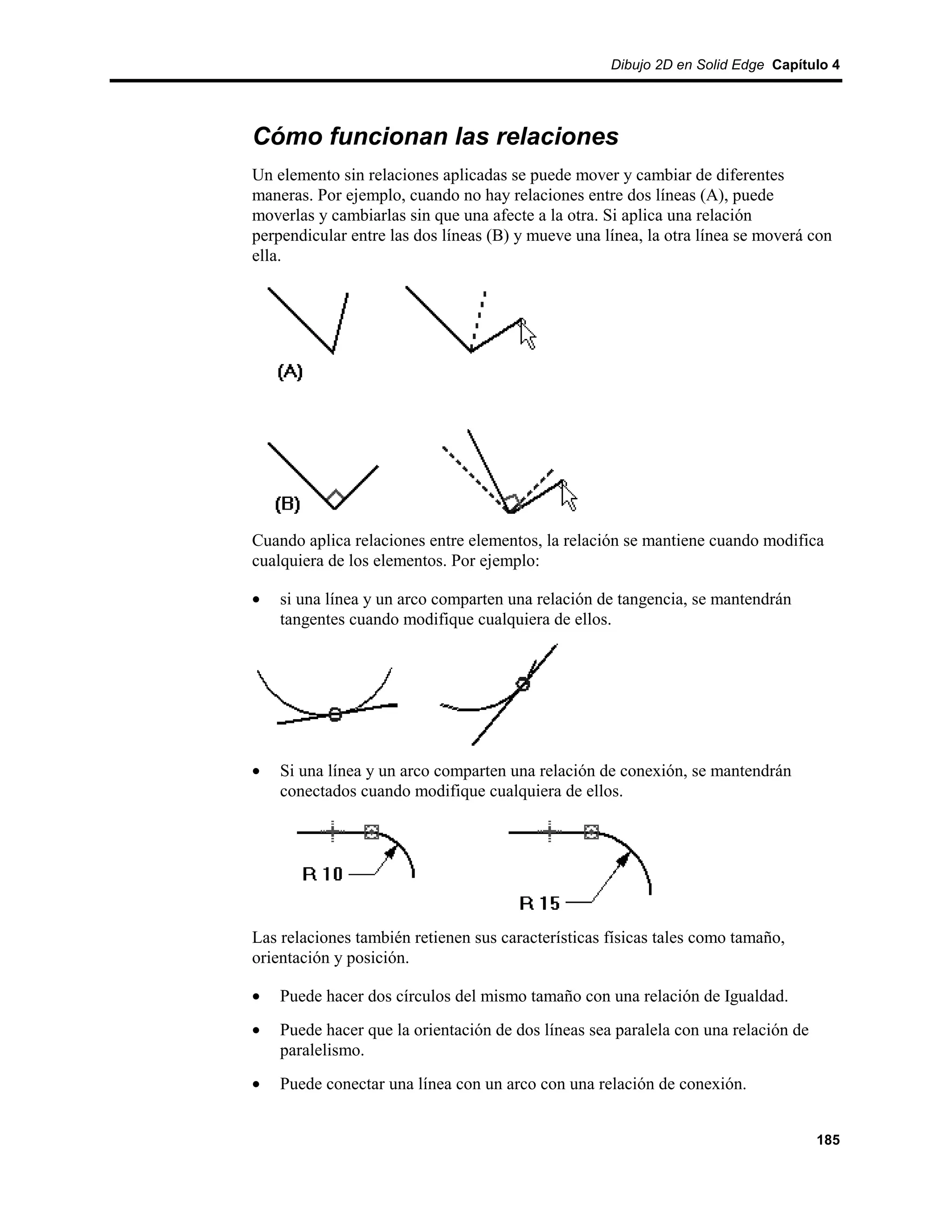 Dibujo 2D en Solid Edge Capítulo 4




Cómo funcionan las relaciones
Un elemento sin relaciones aplicadas se puede mover y cambiar de diferentes
maneras. Por ejemplo, cuando no hay relaciones entre dos líneas (A), puede
moverlas y cambiarlas sin que una afecte a la otra. Si aplica una relación
perpendicular entre las dos líneas (B) y mueve una línea, la otra línea se moverá con
ella.




Cuando aplica relaciones entre elementos, la relación se mantiene cuando modifica
cualquiera de los elementos. Por ejemplo:

•   si una línea y un arco comparten una relación de tangencia, se mantendrán
    tangentes cuando modifique cualquiera de ellos.




•   Si una línea y un arco comparten una relación de conexión, se mantendrán
    conectados cuando modifique cualquiera de ellos.




Las relaciones también retienen sus características físicas tales como tamaño,
orientación y posición.

•   Puede hacer dos círculos del mismo tamaño con una relación de Igualdad.
•   Puede hacer que la orientación de dos líneas sea paralela con una relación de
    paralelismo.
•   Puede conectar una línea con un arco con una relación de conexión.


                                                                                    185
 