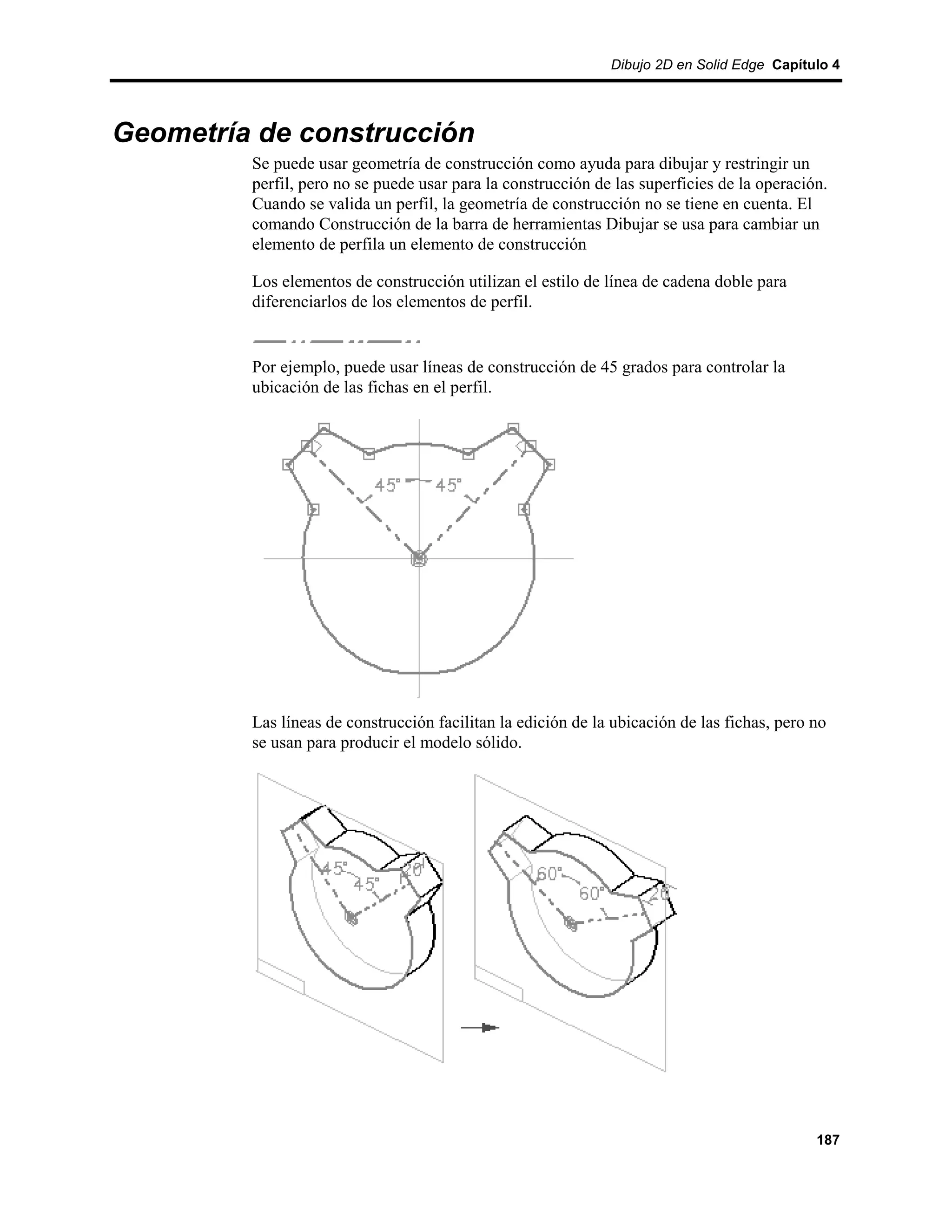 Dibujo 2D en Solid Edge Capítulo 4




Geometría de construcción
         Se puede usar geometría de construcción como ayuda para dibujar y restringir un
         perfil, pero no se puede usar para la construcción de las superficies de la operación.
         Cuando se valida un perfil, la geometría de construcción no se tiene en cuenta. El
         comando Construcción de la barra de herramientas Dibujar se usa para cambiar un
         elemento de perfila un elemento de construcción

         Los elementos de construcción utilizan el estilo de línea de cadena doble para
         diferenciarlos de los elementos de perfil.


         Por ejemplo, puede usar líneas de construcción de 45 grados para controlar la
         ubicación de las fichas en el perfil.




         Las líneas de construcción facilitan la edición de la ubicación de las fichas, pero no
         se usan para producir el modelo sólido.




                                                                                             187
 