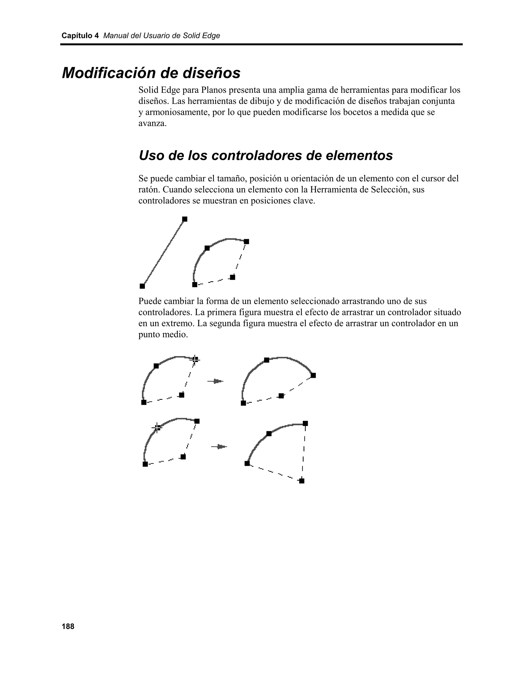 Capítulo 4 Manual del Usuario de Solid Edge




Modificación de diseños
                    Solid Edge para Planos presenta una amplia gama de herramientas para modificar los
                    diseños. Las herramientas de dibujo y de modificación de diseños trabajan conjunta
                    y armoniosamente, por lo que pueden modificarse los bocetos a medida que se
                    avanza.


                    Uso de los controladores de elementos
                    Se puede cambiar el tamaño, posición u orientación de un elemento con el cursor del
                    ratón. Cuando selecciona un elemento con la Herramienta de Selección, sus
                    controladores se muestran en posiciones clave.




                    Puede cambiar la forma de un elemento seleccionado arrastrando uno de sus
                    controladores. La primera figura muestra el efecto de arrastrar un controlador situado
                    en un extremo. La segunda figura muestra el efecto de arrastrar un controlador en un
                    punto medio.




188
 