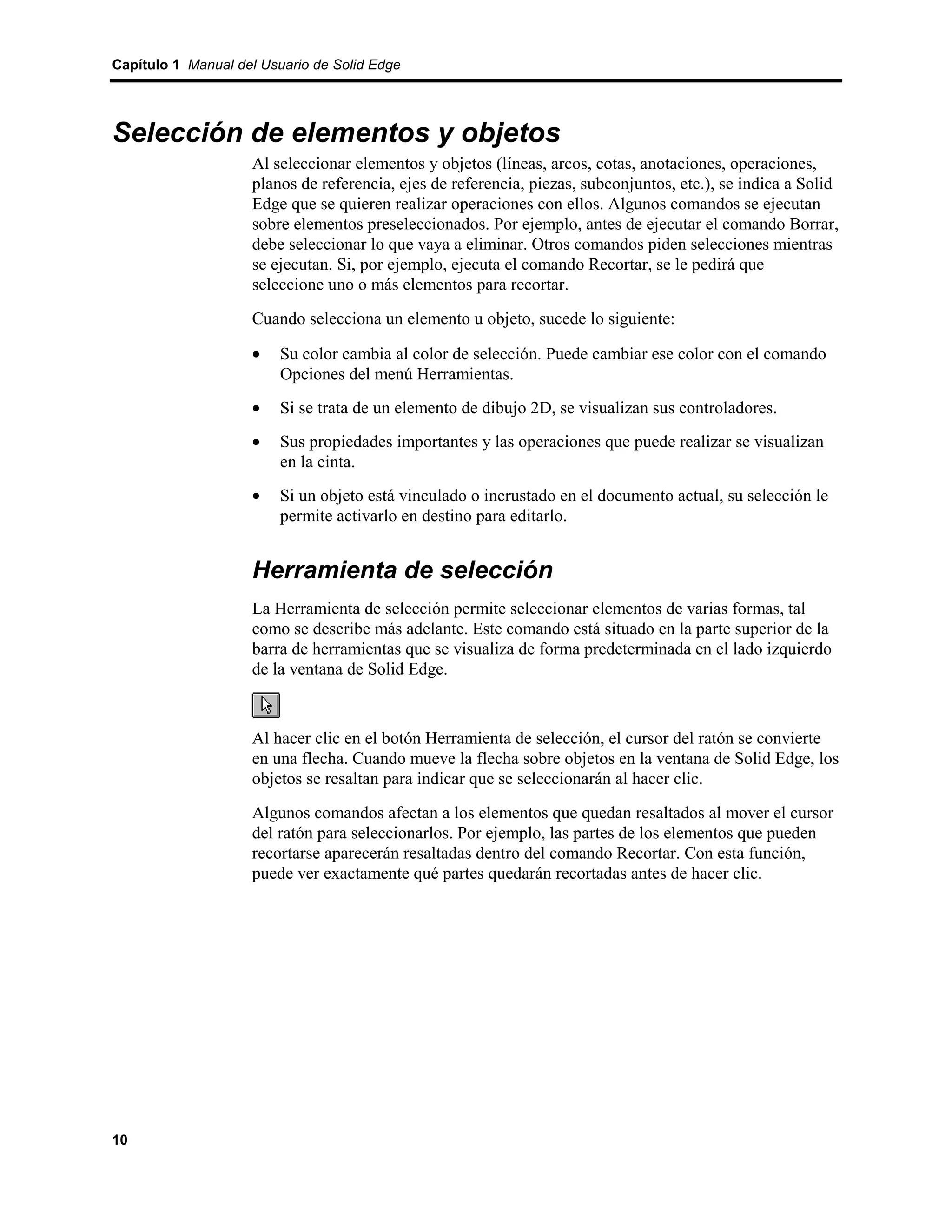 Capítulo 1 Manual del Usuario de Solid Edge




Selección de elementos y objetos
                    Al seleccionar elementos y objetos (líneas, arcos, cotas, anotaciones, operaciones,
                    planos de referencia, ejes de referencia, piezas, subconjuntos, etc.), se indica a Solid
                    Edge que se quieren realizar operaciones con ellos. Algunos comandos se ejecutan
                    sobre elementos preseleccionados. Por ejemplo, antes de ejecutar el comando Borrar,
                    debe seleccionar lo que vaya a eliminar. Otros comandos piden selecciones mientras
                    se ejecutan. Si, por ejemplo, ejecuta el comando Recortar, se le pedirá que
                    seleccione uno o más elementos para recortar.
                    Cuando selecciona un elemento u objeto, sucede lo siguiente:

                    •    Su color cambia al color de selección. Puede cambiar ese color con el comando
                         Opciones del menú Herramientas.
                    •    Si se trata de un elemento de dibujo 2D, se visualizan sus controladores.
                    •    Sus propiedades importantes y las operaciones que puede realizar se visualizan
                         en la cinta.
                    •    Si un objeto está vinculado o incrustado en el documento actual, su selección le
                         permite activarlo en destino para editarlo.


                    Herramienta de selección
                    La Herramienta de selección permite seleccionar elementos de varias formas, tal
                    como se describe más adelante. Este comando está situado en la parte superior de la
                    barra de herramientas que se visualiza de forma predeterminada en el lado izquierdo
                    de la ventana de Solid Edge.



                    Al hacer clic en el botón Herramienta de selección, el cursor del ratón se convierte
                    en una flecha. Cuando mueve la flecha sobre objetos en la ventana de Solid Edge, los
                    objetos se resaltan para indicar que se seleccionarán al hacer clic.
                    Algunos comandos afectan a los elementos que quedan resaltados al mover el cursor
                    del ratón para seleccionarlos. Por ejemplo, las partes de los elementos que pueden
                    recortarse aparecerán resaltadas dentro del comando Recortar. Con esta función,
                    puede ver exactamente qué partes quedarán recortadas antes de hacer clic.




10
 