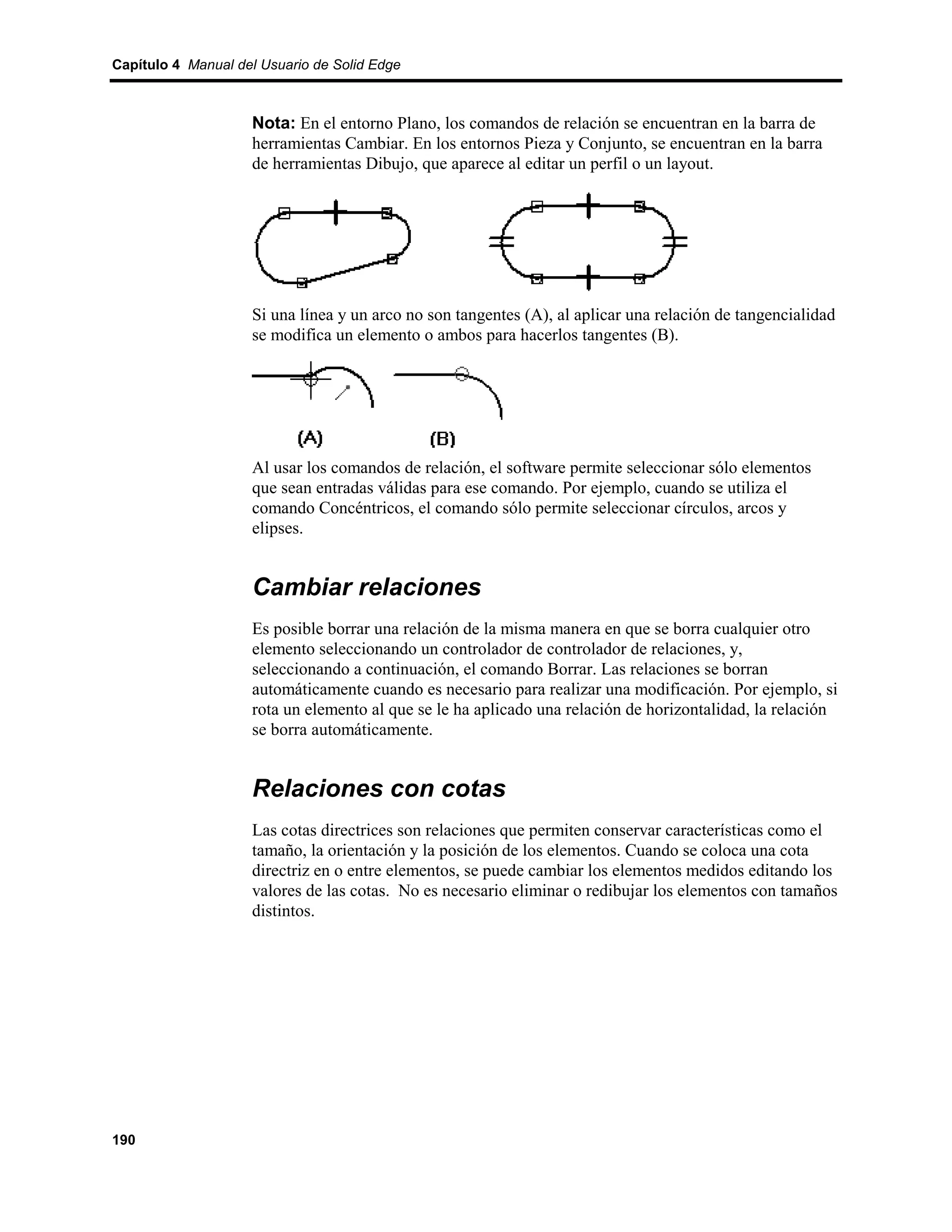 Capítulo 4 Manual del Usuario de Solid Edge



                    Nota: En el entorno Plano, los comandos de relación se encuentran en la barra de
                    herramientas Cambiar. En los entornos Pieza y Conjunto, se encuentran en la barra
                    de herramientas Dibujo, que aparece al editar un perfil o un layout.




                    Si una línea y un arco no son tangentes (A), al aplicar una relación de tangencialidad
                    se modifica un elemento o ambos para hacerlos tangentes (B).




                    Al usar los comandos de relación, el software permite seleccionar sólo elementos
                    que sean entradas válidas para ese comando. Por ejemplo, cuando se utiliza el
                    comando Concéntricos, el comando sólo permite seleccionar círculos, arcos y
                    elipses.


                    Cambiar relaciones
                    Es posible borrar una relación de la misma manera en que se borra cualquier otro
                    elemento seleccionando un controlador de controlador de relaciones, y,
                    seleccionando a continuación, el comando Borrar. Las relaciones se borran
                    automáticamente cuando es necesario para realizar una modificación. Por ejemplo, si
                    rota un elemento al que se le ha aplicado una relación de horizontalidad, la relación
                    se borra automáticamente.


                    Relaciones con cotas
                    Las cotas directrices son relaciones que permiten conservar características como el
                    tamaño, la orientación y la posición de los elementos. Cuando se coloca una cota
                    directriz en o entre elementos, se puede cambiar los elementos medidos editando los
                    valores de las cotas. No es necesario eliminar o redibujar los elementos con tamaños
                    distintos.




190
 
