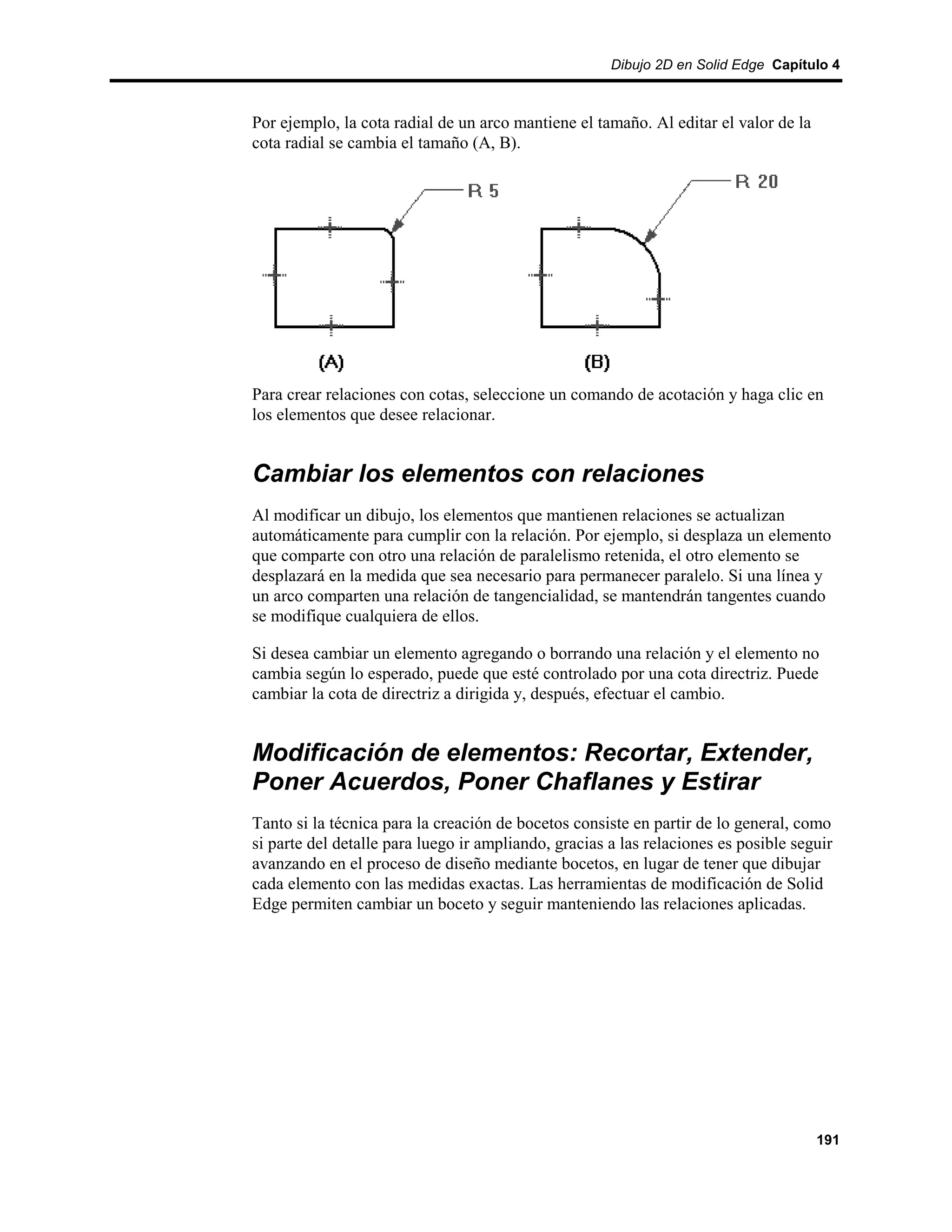 Dibujo 2D en Solid Edge Capítulo 4



Por ejemplo, la cota radial de un arco mantiene el tamaño. Al editar el valor de la
cota radial se cambia el tamaño (A, B).




Para crear relaciones con cotas, seleccione un comando de acotación y haga clic en
los elementos que desee relacionar.


Cambiar los elementos con relaciones
Al modificar un dibujo, los elementos que mantienen relaciones se actualizan
automáticamente para cumplir con la relación. Por ejemplo, si desplaza un elemento
que comparte con otro una relación de paralelismo retenida, el otro elemento se
desplazará en la medida que sea necesario para permanecer paralelo. Si una línea y
un arco comparten una relación de tangencialidad, se mantendrán tangentes cuando
se modifique cualquiera de ellos.

Si desea cambiar un elemento agregando o borrando una relación y el elemento no
cambia según lo esperado, puede que esté controlado por una cota directriz. Puede
cambiar la cota de directriz a dirigida y, después, efectuar el cambio.


Modificación de elementos: Recortar, Extender,
Poner Acuerdos, Poner Chaflanes y Estirar
Tanto si la técnica para la creación de bocetos consiste en partir de lo general, como
si parte del detalle para luego ir ampliando, gracias a las relaciones es posible seguir
avanzando en el proceso de diseño mediante bocetos, en lugar de tener que dibujar
cada elemento con las medidas exactas. Las herramientas de modificación de Solid
Edge permiten cambiar un boceto y seguir manteniendo las relaciones aplicadas.




                                                                                      191
 