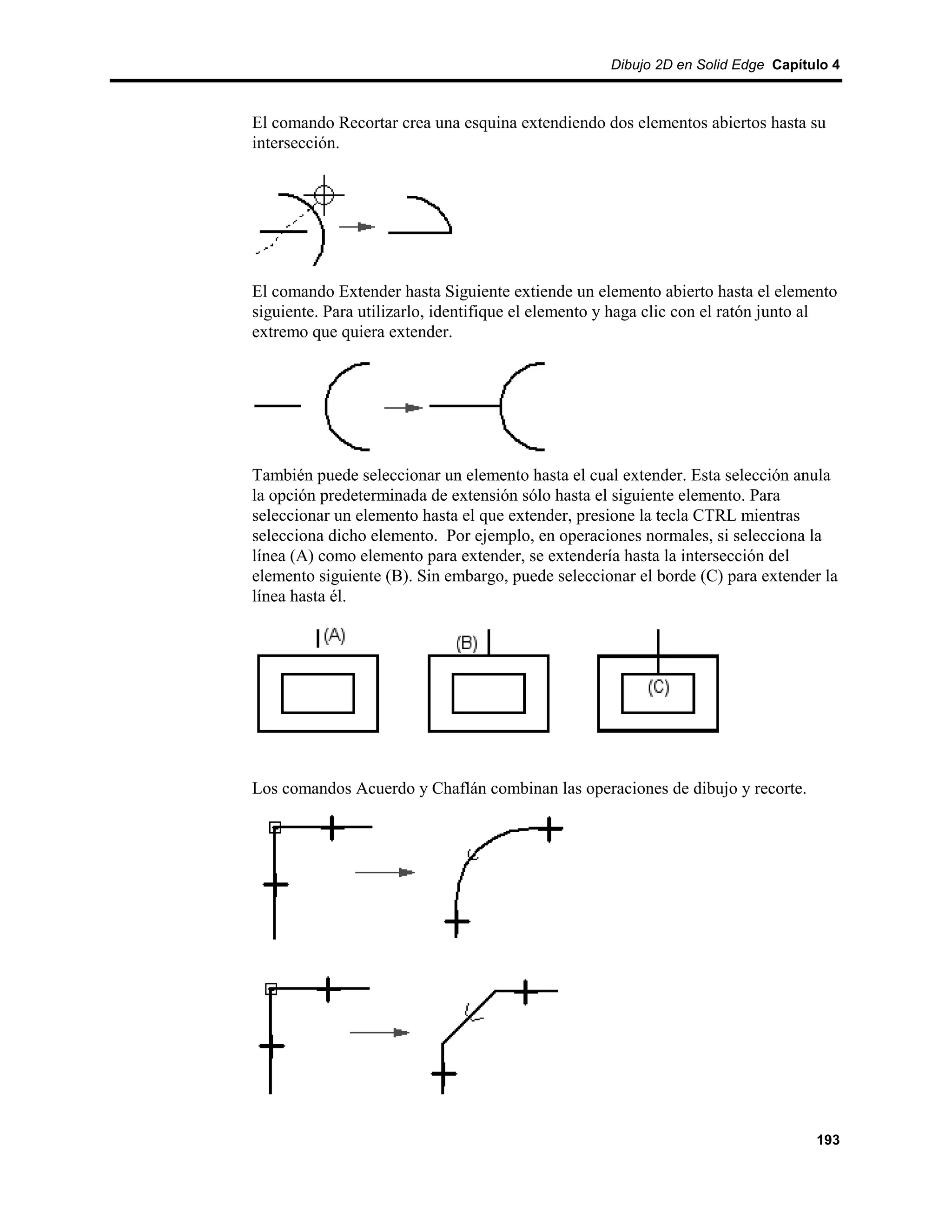 Dibujo 2D en Solid Edge Capítulo 4



El comando Recortar crea una esquina extendiendo dos elementos abiertos hasta su
intersección.




El comando Extender hasta Siguiente extiende un elemento abierto hasta el elemento
siguiente. Para utilizarlo, identifique el elemento y haga clic con el ratón junto al
extremo que quiera extender.




También puede seleccionar un elemento hasta el cual extender. Esta selección anula
la opción predeterminada de extensión sólo hasta el siguiente elemento. Para
seleccionar un elemento hasta el que extender, presione la tecla CTRL mientras
selecciona dicho elemento. Por ejemplo, en operaciones normales, si selecciona la
línea (A) como elemento para extender, se extendería hasta la intersección del
elemento siguiente (B). Sin embargo, puede seleccionar el borde (C) para extender la
línea hasta él.




Los comandos Acuerdo y Chaflán combinan las operaciones de dibujo y recorte.




                                                                                  193
 