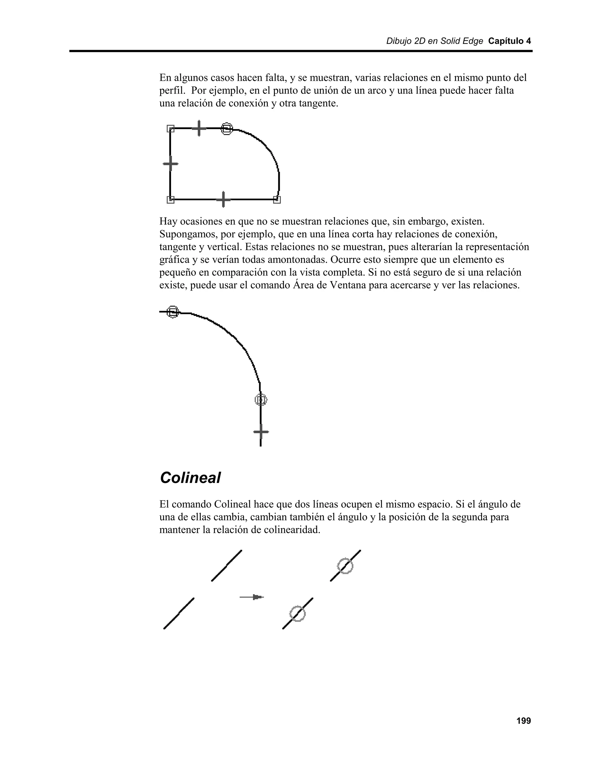 Dibujo 2D en Solid Edge Capítulo 4



En algunos casos hacen falta, y se muestran, varias relaciones en el mismo punto del
perfil. Por ejemplo, en el punto de unión de un arco y una línea puede hacer falta
una relación de conexión y otra tangente.




Hay ocasiones en que no se muestran relaciones que, sin embargo, existen.
Supongamos, por ejemplo, que en una línea corta hay relaciones de conexión,
tangente y vertical. Estas relaciones no se muestran, pues alterarían la representación
gráfica y se verían todas amontonadas. Ocurre esto siempre que un elemento es
pequeño en comparación con la vista completa. Si no está seguro de si una relación
existe, puede usar el comando Área de Ventana para acercarse y ver las relaciones.




Colineal
El comando Colineal hace que dos líneas ocupen el mismo espacio. Si el ángulo de
una de ellas cambia, cambian también el ángulo y la posición de la segunda para
mantener la relación de colinearidad.




                                                                                   199
 