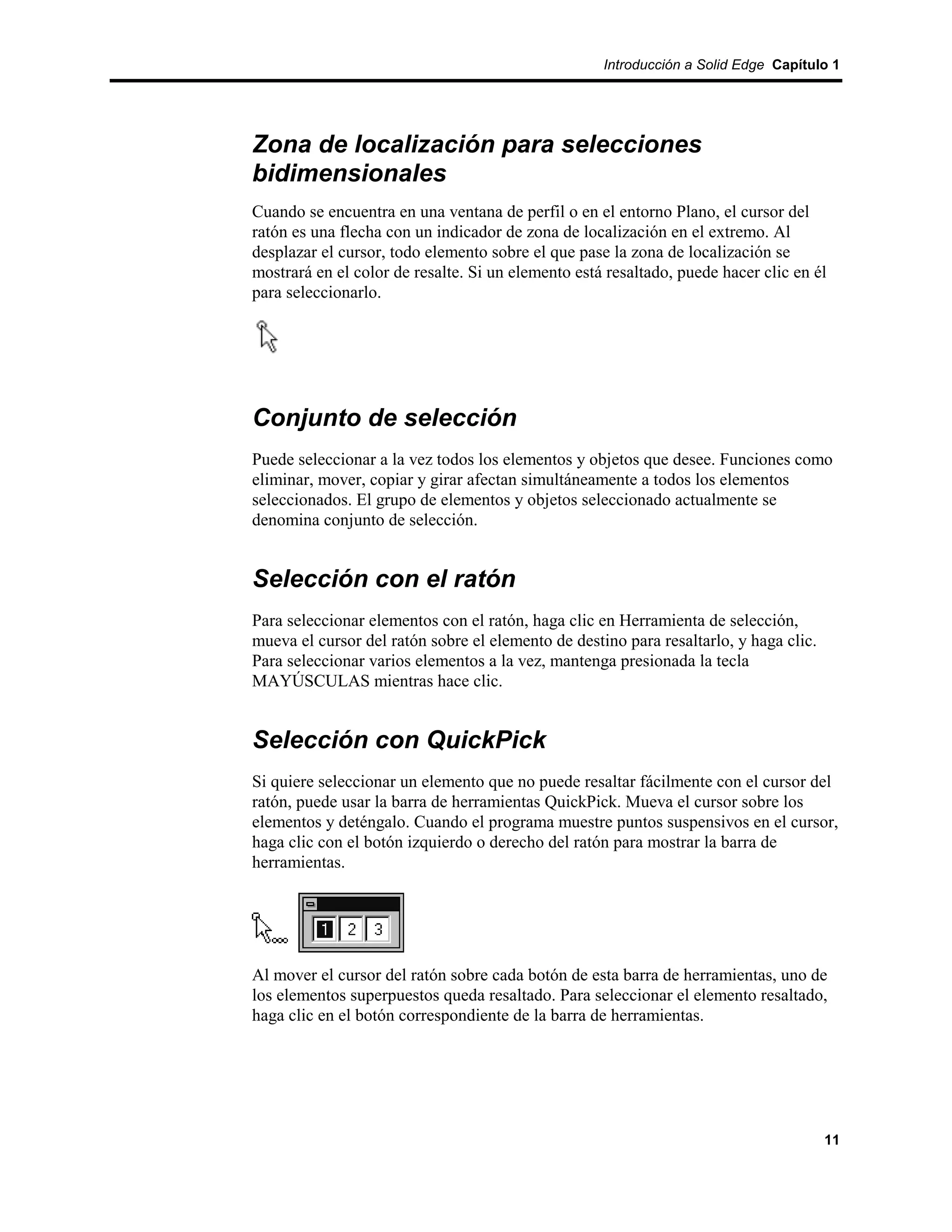 Introducción a Solid Edge Capítulo 1




Zona de localización para selecciones
bidimensionales
Cuando se encuentra en una ventana de perfil o en el entorno Plano, el cursor del
ratón es una flecha con un indicador de zona de localización en el extremo. Al
desplazar el cursor, todo elemento sobre el que pase la zona de localización se
mostrará en el color de resalte. Si un elemento está resaltado, puede hacer clic en él
para seleccionarlo.




Conjunto de selección
Puede seleccionar a la vez todos los elementos y objetos que desee. Funciones como
eliminar, mover, copiar y girar afectan simultáneamente a todos los elementos
seleccionados. El grupo de elementos y objetos seleccionado actualmente se
denomina conjunto de selección.


Selección con el ratón
Para seleccionar elementos con el ratón, haga clic en Herramienta de selección,
mueva el cursor del ratón sobre el elemento de destino para resaltarlo, y haga clic.
Para seleccionar varios elementos a la vez, mantenga presionada la tecla
MAYÚSCULAS mientras hace clic.


Selección con QuickPick
Si quiere seleccionar un elemento que no puede resaltar fácilmente con el cursor del
ratón, puede usar la barra de herramientas QuickPick. Mueva el cursor sobre los
elementos y deténgalo. Cuando el programa muestre puntos suspensivos en el cursor,
haga clic con el botón izquierdo o derecho del ratón para mostrar la barra de
herramientas.




Al mover el cursor del ratón sobre cada botón de esta barra de herramientas, uno de
los elementos superpuestos queda resaltado. Para seleccionar el elemento resaltado,
haga clic en el botón correspondiente de la barra de herramientas.




                                                                                       11
 