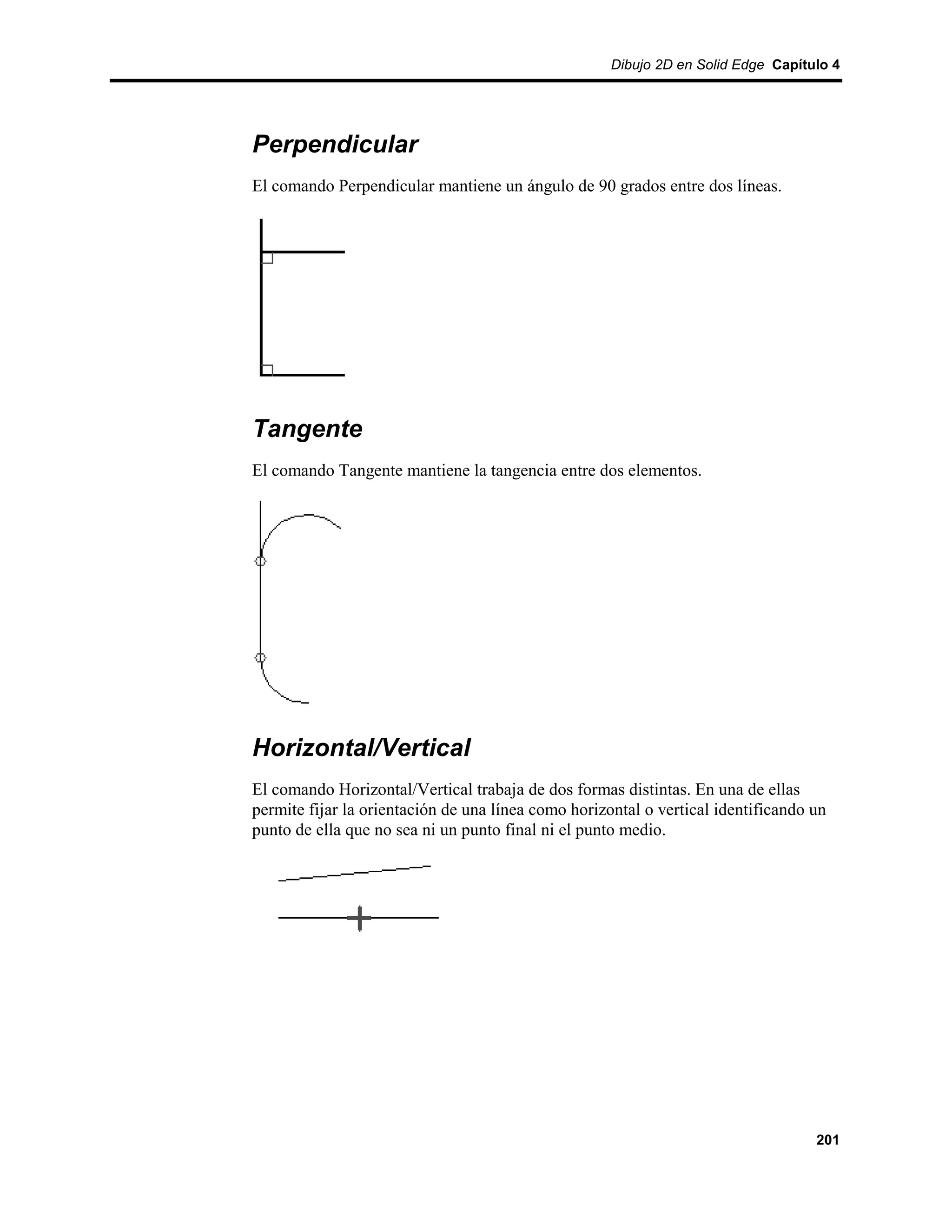 Dibujo 2D en Solid Edge Capítulo 4




Perpendicular
El comando Perpendicular mantiene un ángulo de 90 grados entre dos líneas.




Tangente
El comando Tangente mantiene la tangencia entre dos elementos.




Horizontal/Vertical
El comando Horizontal/Vertical trabaja de dos formas distintas. En una de ellas
permite fijar la orientación de una línea como horizontal o vertical identificando un
punto de ella que no sea ni un punto final ni el punto medio.




                                                                                   201
 