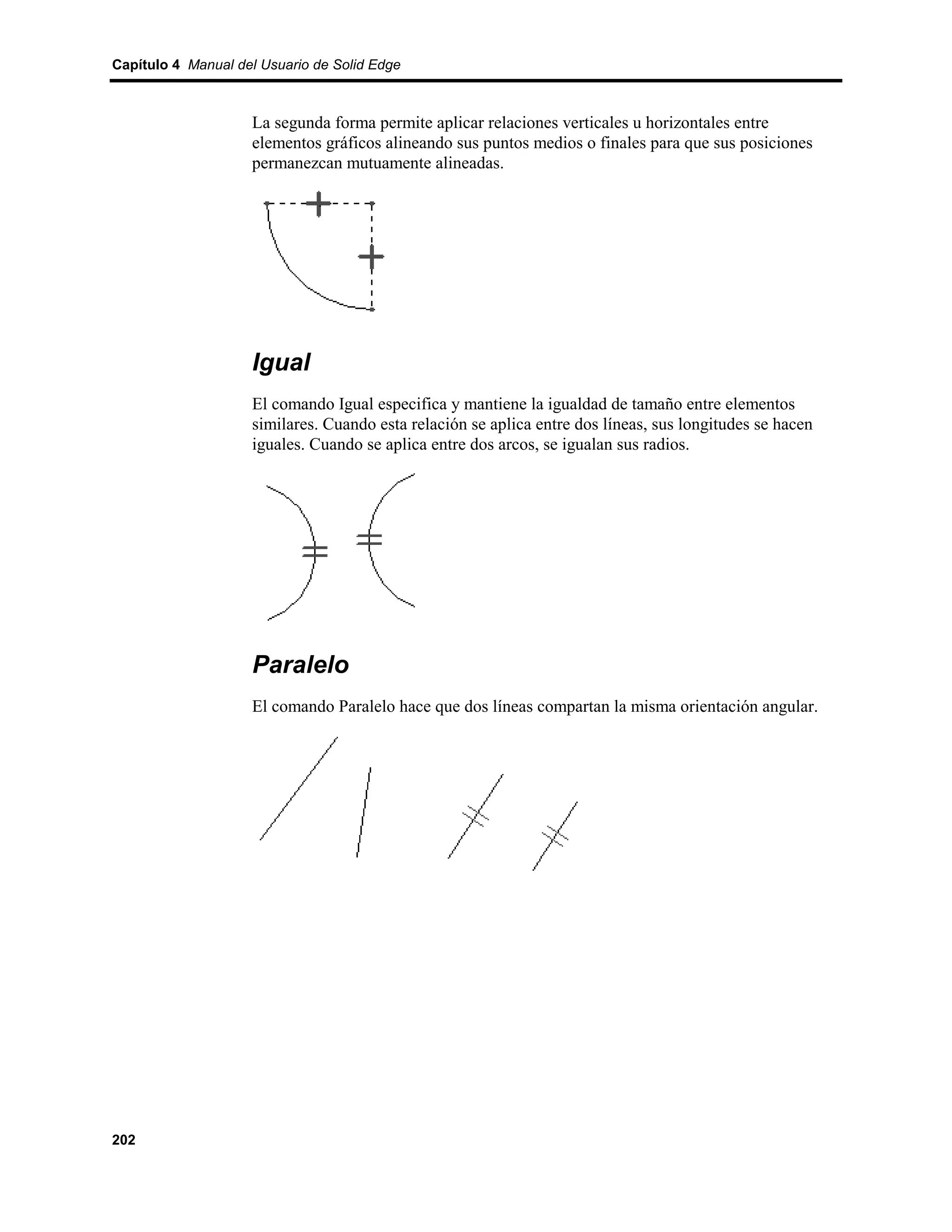 Capítulo 4 Manual del Usuario de Solid Edge



                    La segunda forma permite aplicar relaciones verticales u horizontales entre
                    elementos gráficos alineando sus puntos medios o finales para que sus posiciones
                    permanezcan mutuamente alineadas.




                    Igual
                    El comando Igual especifica y mantiene la igualdad de tamaño entre elementos
                    similares. Cuando esta relación se aplica entre dos líneas, sus longitudes se hacen
                    iguales. Cuando se aplica entre dos arcos, se igualan sus radios.




                    Paralelo
                    El comando Paralelo hace que dos líneas compartan la misma orientación angular.




202
 