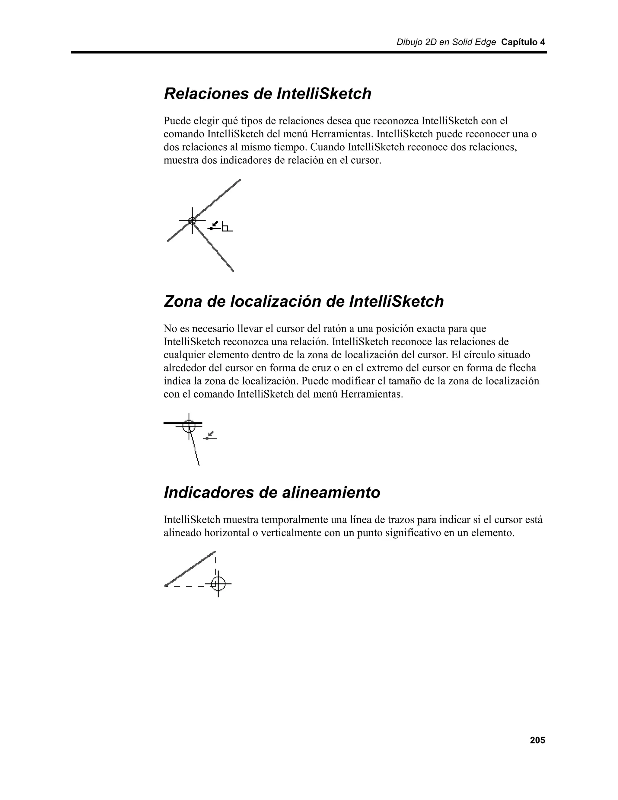 Dibujo 2D en Solid Edge Capítulo 4




Relaciones de IntelliSketch
Puede elegir qué tipos de relaciones desea que reconozca IntelliSketch con el
comando IntelliSketch del menú Herramientas. IntelliSketch puede reconocer una o
dos relaciones al mismo tiempo. Cuando IntelliSketch reconoce dos relaciones,
muestra dos indicadores de relación en el cursor.




Zona de localización de IntelliSketch
No es necesario llevar el cursor del ratón a una posición exacta para que
IntelliSketch reconozca una relación. IntelliSketch reconoce las relaciones de
cualquier elemento dentro de la zona de localización del cursor. El círculo situado
alrededor del cursor en forma de cruz o en el extremo del cursor en forma de flecha
indica la zona de localización. Puede modificar el tamaño de la zona de localización
con el comando IntelliSketch del menú Herramientas.




Indicadores de alineamiento
IntelliSketch muestra temporalmente una línea de trazos para indicar si el cursor está
alineado horizontal o verticalmente con un punto significativo en un elemento.




                                                                                   205
 