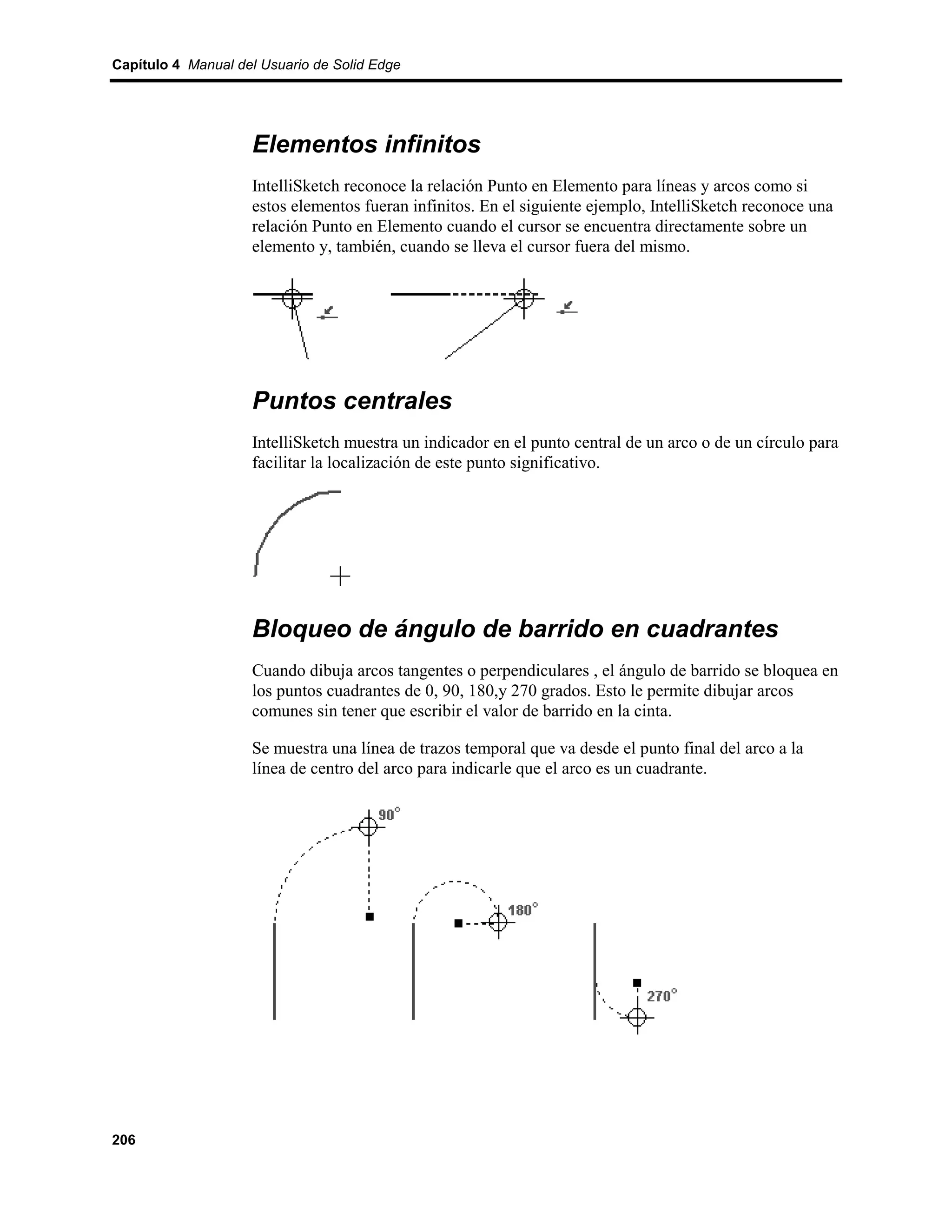 Capítulo 4 Manual del Usuario de Solid Edge




                    Elementos infinitos
                    IntelliSketch reconoce la relación Punto en Elemento para líneas y arcos como si
                    estos elementos fueran infinitos. En el siguiente ejemplo, IntelliSketch reconoce una
                    relación Punto en Elemento cuando el cursor se encuentra directamente sobre un
                    elemento y, también, cuando se lleva el cursor fuera del mismo.




                    Puntos centrales
                    IntelliSketch muestra un indicador en el punto central de un arco o de un círculo para
                    facilitar la localización de este punto significativo.




                    Bloqueo de ángulo de barrido en cuadrantes
                    Cuando dibuja arcos tangentes o perpendiculares , el ángulo de barrido se bloquea en
                    los puntos cuadrantes de 0, 90, 180,y 270 grados. Esto le permite dibujar arcos
                    comunes sin tener que escribir el valor de barrido en la cinta.

                    Se muestra una línea de trazos temporal que va desde el punto final del arco a la
                    línea de centro del arco para indicarle que el arco es un cuadrante.




206
 
