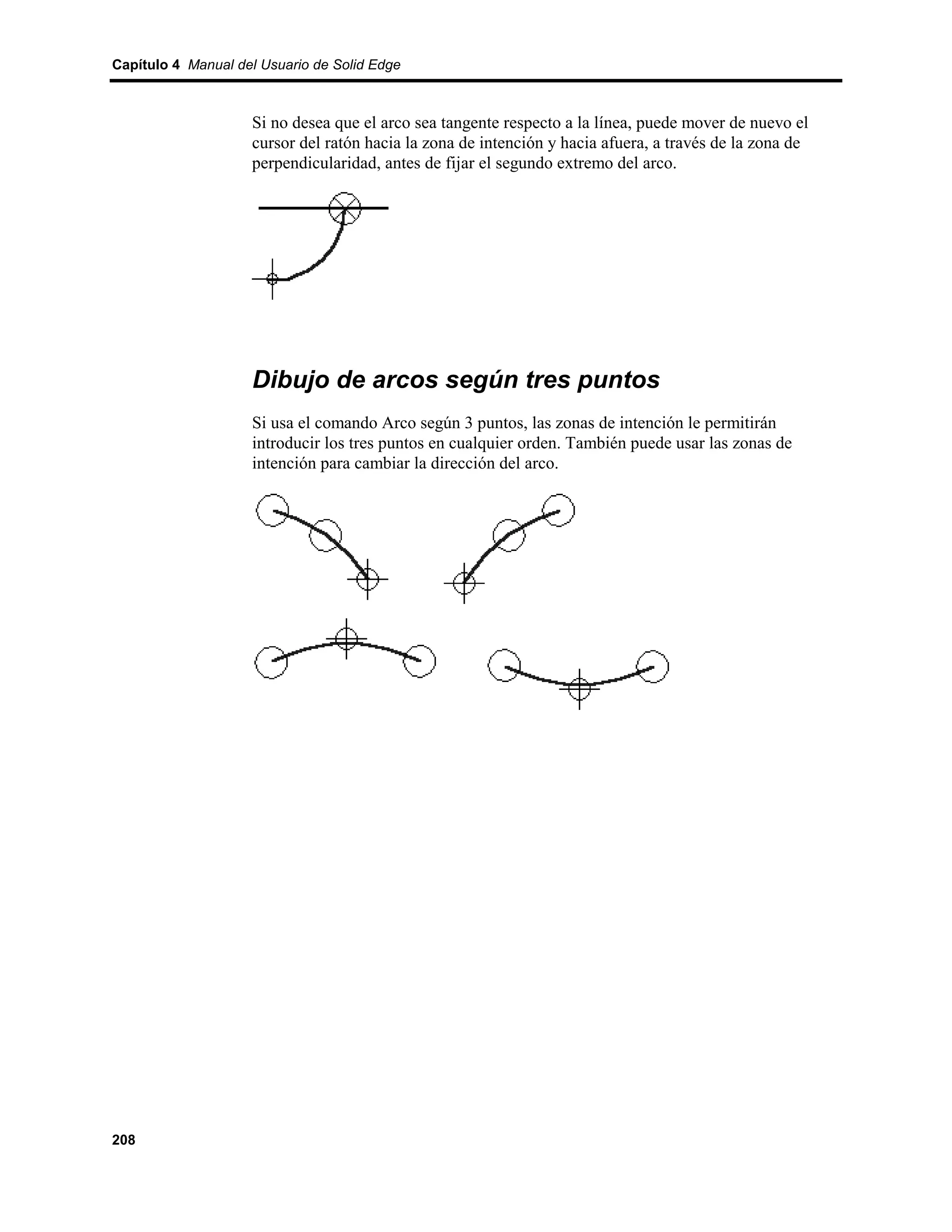 Capítulo 4 Manual del Usuario de Solid Edge



                    Si no desea que el arco sea tangente respecto a la línea, puede mover de nuevo el
                    cursor del ratón hacia la zona de intención y hacia afuera, a través de la zona de
                    perpendicularidad, antes de fijar el segundo extremo del arco.




                    Dibujo de arcos según tres puntos
                    Si usa el comando Arco según 3 puntos, las zonas de intención le permitirán
                    introducir los tres puntos en cualquier orden. También puede usar las zonas de
                    intención para cambiar la dirección del arco.




208
 