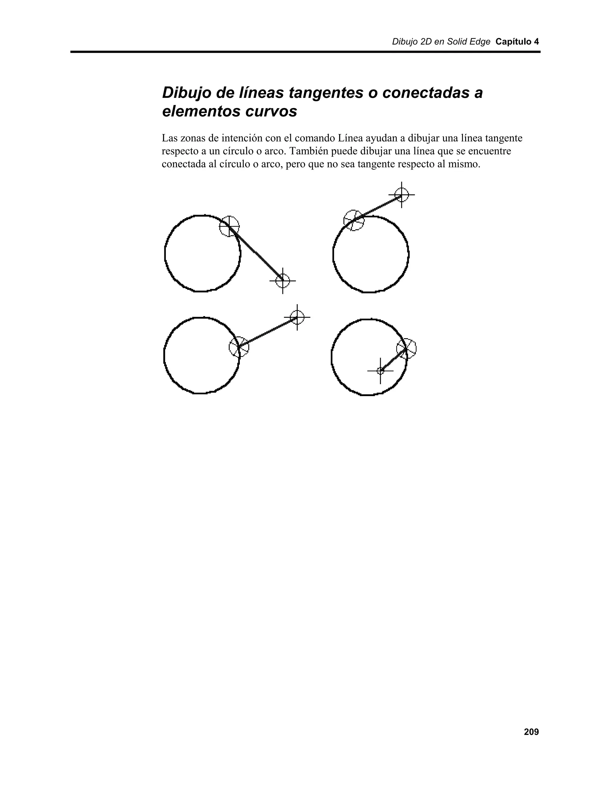 Dibujo 2D en Solid Edge Capítulo 4




Dibujo de líneas tangentes o conectadas a
elementos curvos
Las zonas de intención con el comando Línea ayudan a dibujar una línea tangente
respecto a un círculo o arco. También puede dibujar una línea que se encuentre
conectada al círculo o arco, pero que no sea tangente respecto al mismo.




                                                                                  209
 