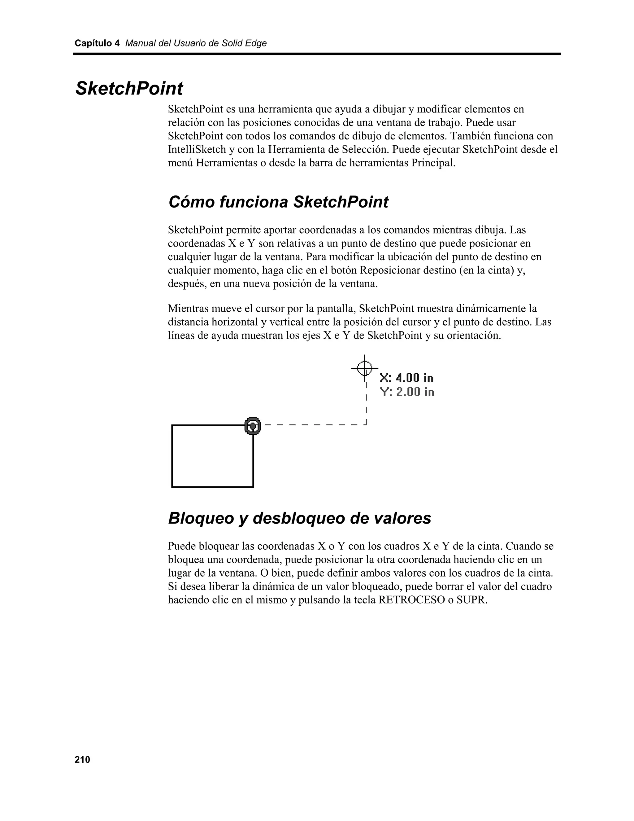 Capítulo 4 Manual del Usuario de Solid Edge




SketchPoint
                    SketchPoint es una herramienta que ayuda a dibujar y modificar elementos en
                    relación con las posiciones conocidas de una ventana de trabajo. Puede usar
                    SketchPoint con todos los comandos de dibujo de elementos. También funciona con
                    IntelliSketch y con la Herramienta de Selección. Puede ejecutar SketchPoint desde el
                    menú Herramientas o desde la barra de herramientas Principal.


                    Cómo funciona SketchPoint
                    SketchPoint permite aportar coordenadas a los comandos mientras dibuja. Las
                    coordenadas X e Y son relativas a un punto de destino que puede posicionar en
                    cualquier lugar de la ventana. Para modificar la ubicación del punto de destino en
                    cualquier momento, haga clic en el botón Reposicionar destino (en la cinta) y,
                    después, en una nueva posición de la ventana.

                    Mientras mueve el cursor por la pantalla, SketchPoint muestra dinámicamente la
                    distancia horizontal y vertical entre la posición del cursor y el punto de destino. Las
                    líneas de ayuda muestran los ejes X e Y de SketchPoint y su orientación.




                    Bloqueo y desbloqueo de valores
                    Puede bloquear las coordenadas X o Y con los cuadros X e Y de la cinta. Cuando se
                    bloquea una coordenada, puede posicionar la otra coordenada haciendo clic en un
                    lugar de la ventana. O bien, puede definir ambos valores con los cuadros de la cinta.
                    Si desea liberar la dinámica de un valor bloqueado, puede borrar el valor del cuadro
                    haciendo clic en el mismo y pulsando la tecla RETROCESO o SUPR.




210
 