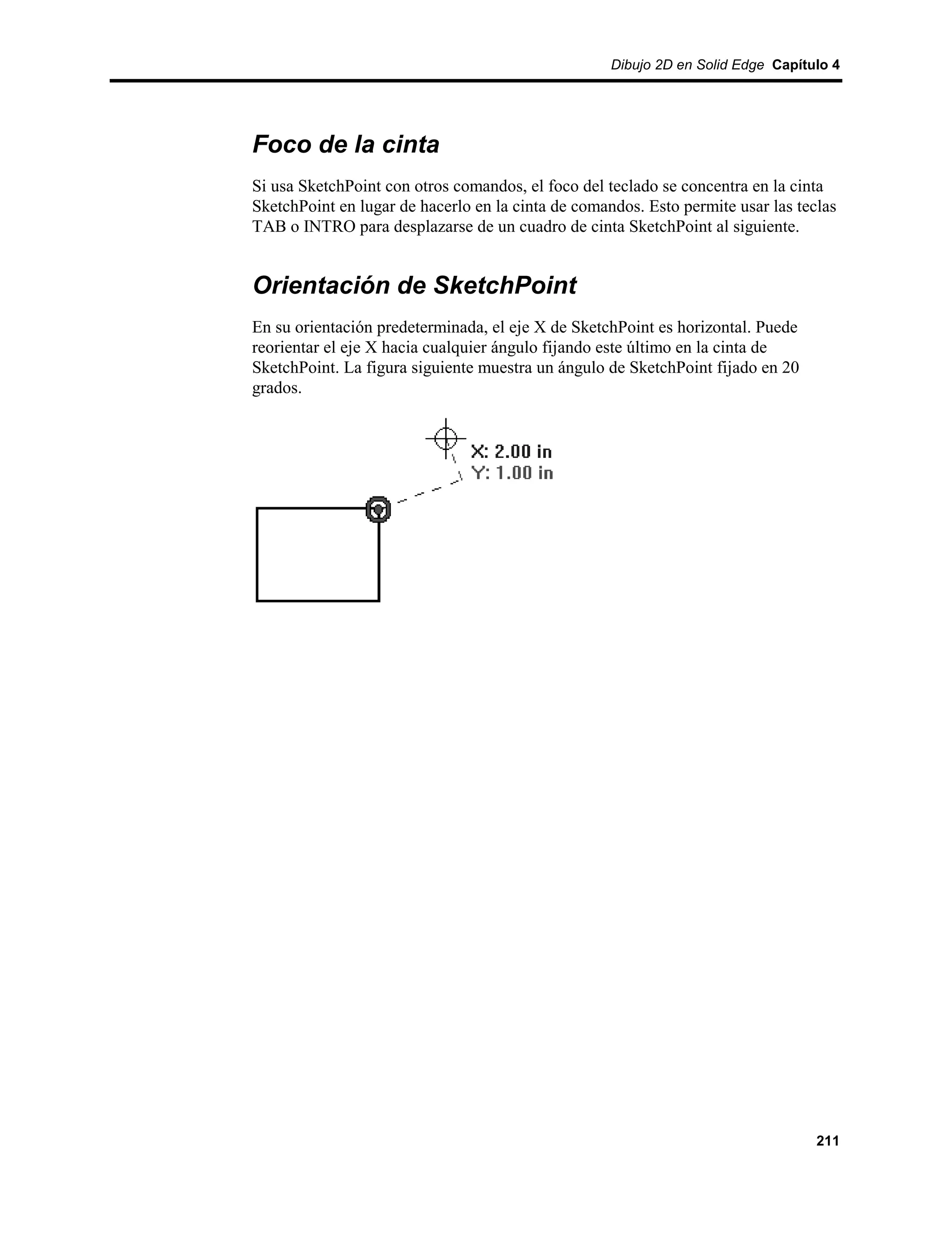 Dibujo 2D en Solid Edge Capítulo 4




Foco de la cinta
Si usa SketchPoint con otros comandos, el foco del teclado se concentra en la cinta
SketchPoint en lugar de hacerlo en la cinta de comandos. Esto permite usar las teclas
TAB o INTRO para desplazarse de un cuadro de cinta SketchPoint al siguiente.


Orientación de SketchPoint
En su orientación predeterminada, el eje X de SketchPoint es horizontal. Puede
reorientar el eje X hacia cualquier ángulo fijando este último en la cinta de
SketchPoint. La figura siguiente muestra un ángulo de SketchPoint fijado en 20
grados.




                                                                                  211
 