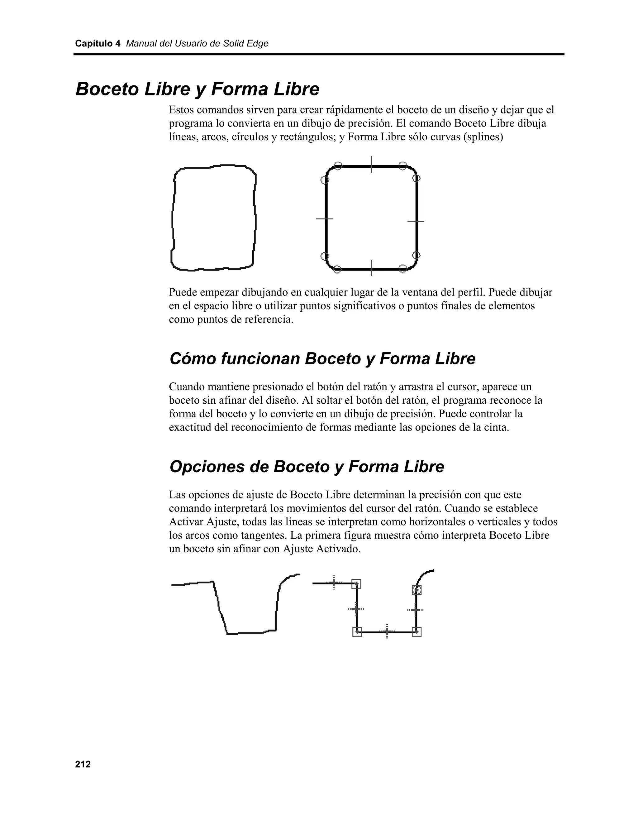 Capítulo 4 Manual del Usuario de Solid Edge




Boceto Libre y Forma Libre
                    Estos comandos sirven para crear rápidamente el boceto de un diseño y dejar que el
                    programa lo convierta en un dibujo de precisión. El comando Boceto Libre dibuja
                    líneas, arcos, círculos y rectángulos; y Forma Libre sólo curvas (splines)




                    Puede empezar dibujando en cualquier lugar de la ventana del perfil. Puede dibujar
                    en el espacio libre o utilizar puntos significativos o puntos finales de elementos
                    como puntos de referencia.


                    Cómo funcionan Boceto y Forma Libre
                    Cuando mantiene presionado el botón del ratón y arrastra el cursor, aparece un
                    boceto sin afinar del diseño. Al soltar el botón del ratón, el programa reconoce la
                    forma del boceto y lo convierte en un dibujo de precisión. Puede controlar la
                    exactitud del reconocimiento de formas mediante las opciones de la cinta.


                    Opciones de Boceto y Forma Libre
                    Las opciones de ajuste de Boceto Libre determinan la precisión con que este
                    comando interpretará los movimientos del cursor del ratón. Cuando se establece
                    Activar Ajuste, todas las líneas se interpretan como horizontales o verticales y todos
                    los arcos como tangentes. La primera figura muestra cómo interpreta Boceto Libre
                    un boceto sin afinar con Ajuste Activado.




212
 
