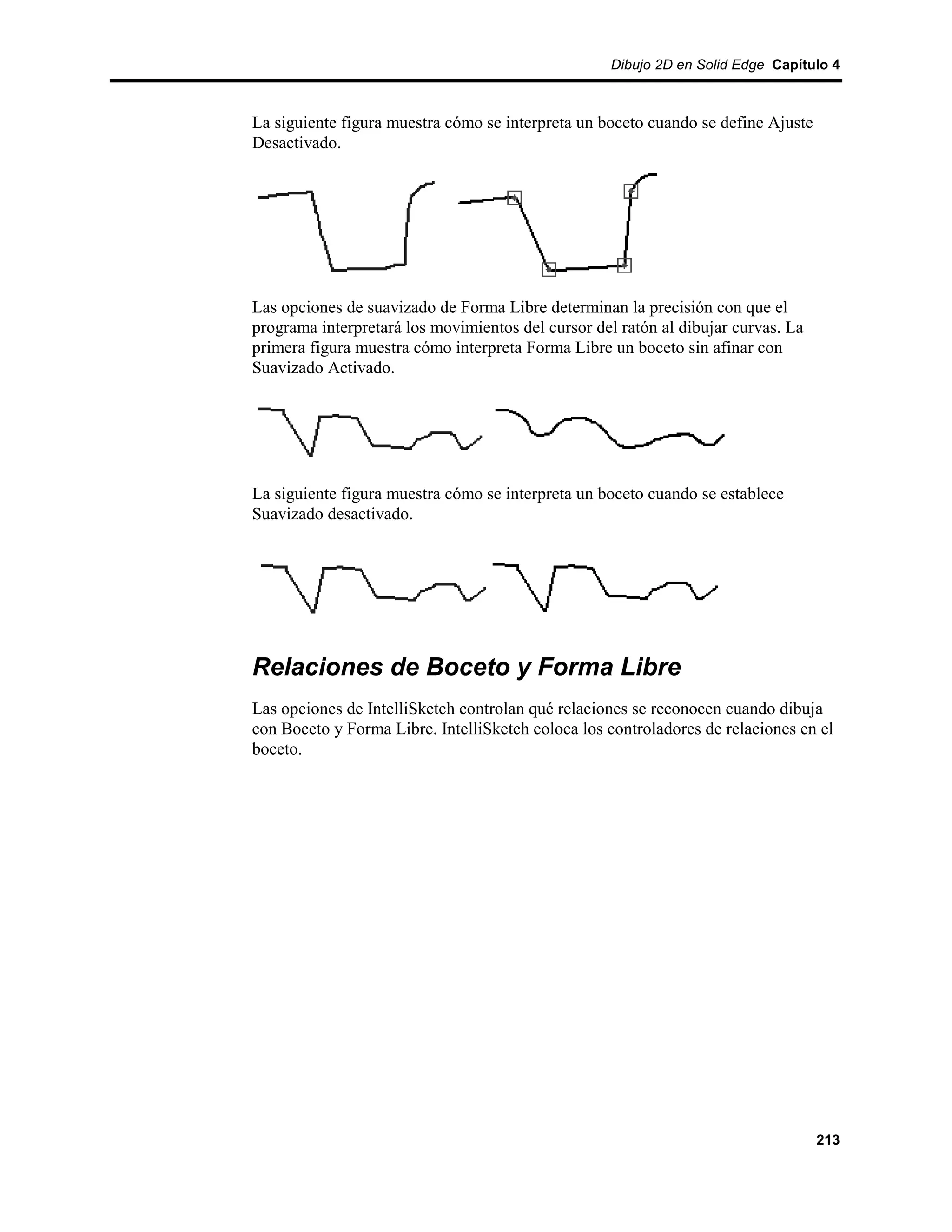 Dibujo 2D en Solid Edge Capítulo 4



La siguiente figura muestra cómo se interpreta un boceto cuando se define Ajuste
Desactivado.




Las opciones de suavizado de Forma Libre determinan la precisión con que el
programa interpretará los movimientos del cursor del ratón al dibujar curvas. La
primera figura muestra cómo interpreta Forma Libre un boceto sin afinar con
Suavizado Activado.




La siguiente figura muestra cómo se interpreta un boceto cuando se establece
Suavizado desactivado.




Relaciones de Boceto y Forma Libre
Las opciones de IntelliSketch controlan qué relaciones se reconocen cuando dibuja
con Boceto y Forma Libre. IntelliSketch coloca los controladores de relaciones en el
boceto.




                                                                                   213
 