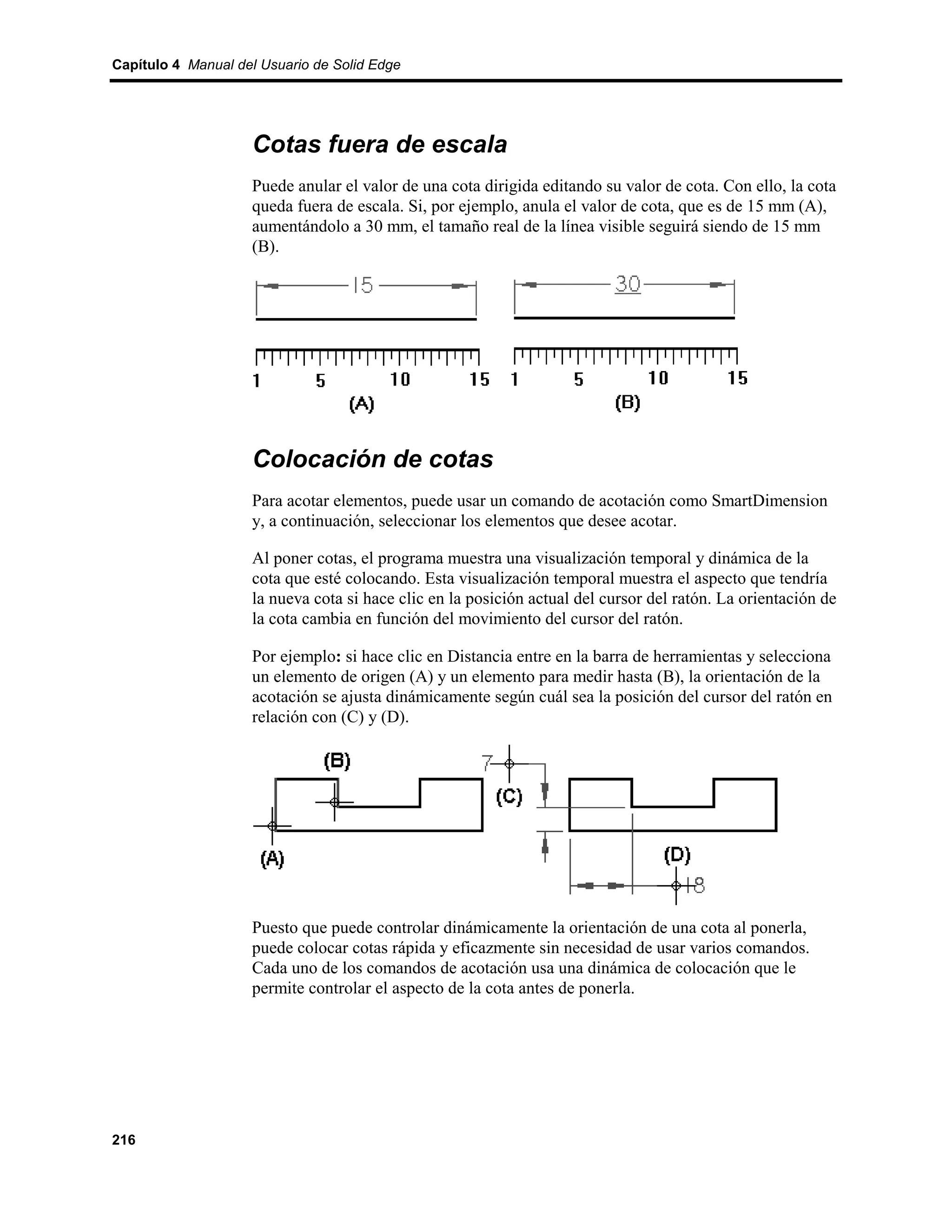 Capítulo 4 Manual del Usuario de Solid Edge




                    Cotas fuera de escala
                    Puede anular el valor de una cota dirigida editando su valor de cota. Con ello, la cota
                    queda fuera de escala. Si, por ejemplo, anula el valor de cota, que es de 15 mm (A),
                    aumentándolo a 30 mm, el tamaño real de la línea visible seguirá siendo de 15 mm
                    (B).




                    Colocación de cotas
                    Para acotar elementos, puede usar un comando de acotación como SmartDimension
                    y, a continuación, seleccionar los elementos que desee acotar.

                    Al poner cotas, el programa muestra una visualización temporal y dinámica de la
                    cota que esté colocando. Esta visualización temporal muestra el aspecto que tendría
                    la nueva cota si hace clic en la posición actual del cursor del ratón. La orientación de
                    la cota cambia en función del movimiento del cursor del ratón.

                    Por ejemplo: si hace clic en Distancia entre en la barra de herramientas y selecciona
                    un elemento de origen (A) y un elemento para medir hasta (B), la orientación de la
                    acotación se ajusta dinámicamente según cuál sea la posición del cursor del ratón en
                    relación con (C) y (D).




                    Puesto que puede controlar dinámicamente la orientación de una cota al ponerla,
                    puede colocar cotas rápida y eficazmente sin necesidad de usar varios comandos.
                    Cada uno de los comandos de acotación usa una dinámica de colocación que le
                    permite controlar el aspecto de la cota antes de ponerla.




216
 