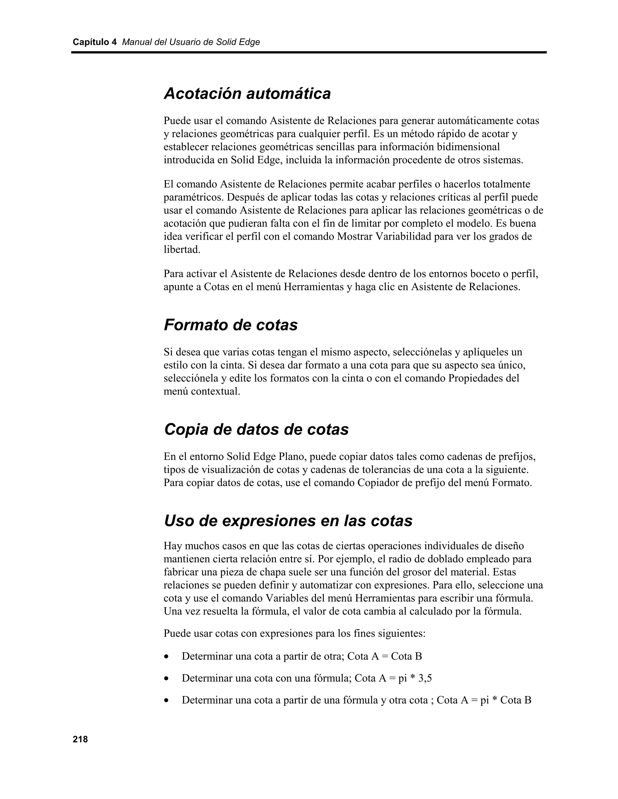 Capítulo 4 Manual del Usuario de Solid Edge




                    Acotación automática
                    Puede usar el comando Asistente de Relaciones para generar automáticamente cotas
                    y relaciones geométricas para cualquier perfil. Es un método rápido de acotar y
                    establecer relaciones geométricas sencillas para información bidimensional
                    introducida en Solid Edge, incluida la información procedente de otros sistemas.

                    El comando Asistente de Relaciones permite acabar perfiles o hacerlos totalmente
                    paramétricos. Después de aplicar todas las cotas y relaciones críticas al perfil puede
                    usar el comando Asistente de Relaciones para aplicar las relaciones geométricas o de
                    acotación que pudieran falta con el fin de limitar por completo el modelo. Es buena
                    idea verificar el perfil con el comando Mostrar Variabilidad para ver los grados de
                    libertad.

                    Para activar el Asistente de Relaciones desde dentro de los entornos boceto o perfil,
                    apunte a Cotas en el menú Herramientas y haga clic en Asistente de Relaciones.


                    Formato de cotas
                    Si desea que varias cotas tengan el mismo aspecto, selecciónelas y aplíqueles un
                    estilo con la cinta. Si desea dar formato a una cota para que su aspecto sea único,
                    selecciónela y edite los formatos con la cinta o con el comando Propiedades del
                    menú contextual.


                    Copia de datos de cotas
                    En el entorno Solid Edge Plano, puede copiar datos tales como cadenas de prefijos,
                    tipos de visualización de cotas y cadenas de tolerancias de una cota a la siguiente.
                    Para copiar datos de cotas, use el comando Copiador de prefijo del menú Formato.


                    Uso de expresiones en las cotas
                    Hay muchos casos en que las cotas de ciertas operaciones individuales de diseño
                    mantienen cierta relación entre sí. Por ejemplo, el radio de doblado empleado para
                    fabricar una pieza de chapa suele ser una función del grosor del material. Estas
                    relaciones se pueden definir y automatizar con expresiones. Para ello, seleccione una
                    cota y use el comando Variables del menú Herramientas para escribir una fórmula.
                    Una vez resuelta la fórmula, el valor de cota cambia al calculado por la fórmula.
                    Puede usar cotas con expresiones para los fines siguientes:

                    •    Determinar una cota a partir de otra; Cota A = Cota B
                    •    Determinar una cota con una fórmula; Cota A = pi * 3,5
                    •    Determinar una cota a partir de una fórmula y otra cota ; Cota A = pi * Cota B


218
 