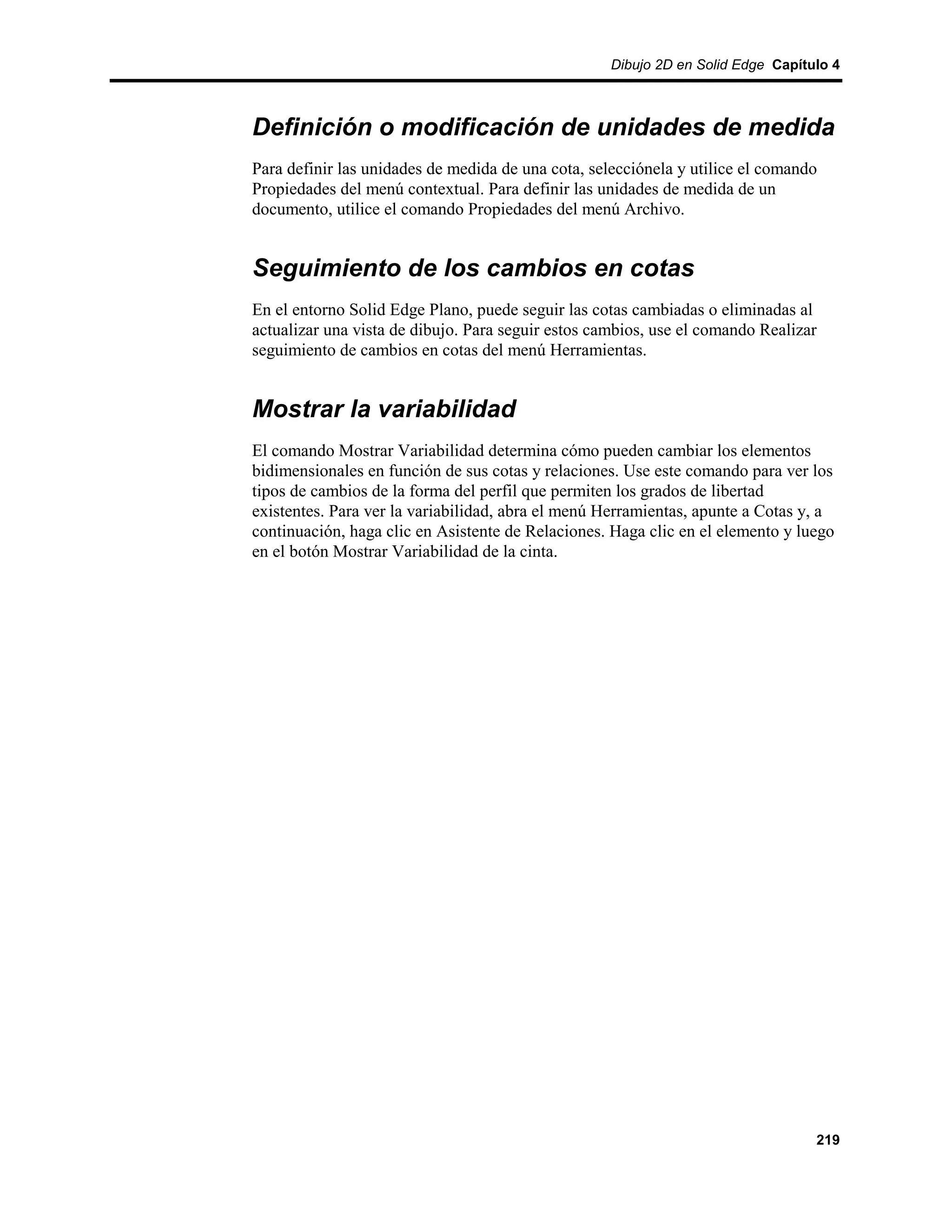 Dibujo 2D en Solid Edge Capítulo 4



Definición o modificación de unidades de medida
Para definir las unidades de medida de una cota, selecciónela y utilice el comando
Propiedades del menú contextual. Para definir las unidades de medida de un
documento, utilice el comando Propiedades del menú Archivo.


Seguimiento de los cambios en cotas
En el entorno Solid Edge Plano, puede seguir las cotas cambiadas o eliminadas al
actualizar una vista de dibujo. Para seguir estos cambios, use el comando Realizar
seguimiento de cambios en cotas del menú Herramientas.


Mostrar la variabilidad
El comando Mostrar Variabilidad determina cómo pueden cambiar los elementos
bidimensionales en función de sus cotas y relaciones. Use este comando para ver los
tipos de cambios de la forma del perfil que permiten los grados de libertad
existentes. Para ver la variabilidad, abra el menú Herramientas, apunte a Cotas y, a
continuación, haga clic en Asistente de Relaciones. Haga clic en el elemento y luego
en el botón Mostrar Variabilidad de la cinta.




                                                                                  219
 